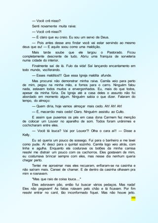 — Você crê nisso? 
Senti novamente muita raiva: 
— Você crê nisso?! 
— É claro que eu creio. Eu sou um servo de Deus. 
— Pois antes desse ano findar você vai estar servindo ao mesmo 
355 
deus que eu! — E aquilo soou como uma maldição. 
Mais tarde soube que ele largou o Pastorado. Ficou 
completamente descrente de tudo. Abriu uma franquia de sorveteria 
numa cidade do interior. 
Finalmente saí de lá. Fulo da vida! Saí lançando encantamento em 
todo mundo, vociferando. 
— Esses malditos!!! Que essa Igreja maldita afunde. 
Mas procurei não demonstrar minha raiva. Camila veio para perto 
de mim, pegou na minha mão, e fomos para o carro. Ninguém falou 
nada, estavam todos mudos e envergonhados. Eu, mais do que todos, 
apesar da minha fúria. Da Igreja até a casa deles o assunto não foi 
abordado em momento algum. Ninguém sabia o que dizer. Falaram do 
tempo, do almoço: 
— Quem diria, hoje vamos almoçar mais cedo. Ah! Ah! Ah! 
— É, macarrão mais cedo! Claro. Ninguém assistiu ao Culto. 
E assim que pusemos os pés em casa dona Carmem fez menção 
de colocar um Louvor no aparelho de som. Todos foram unânimes e 
cochicharam entre eles. 
— Você tá louca? Vai por Louvor?! Olha o cara aí!! — Disse a 
Kelly. 
Eu só queria um pouco de sossego. Fui para o banheiro e me lavei 
como pude. Aí desci para o quintal sozinho. Camila logo veio atrás, com 
linha e agulha. Enquanto ela costurava os botões da minha camisa 
resolvi me distrair um pouco com os cachorros. Eles gostavam de mim, 
eu costumava brincar sempre com eles, mas nesse dia nenhum queria 
chegar perto. 
Tentei me aproximar mas eles recuaram, enfiaram-se na casinha e 
não saíram mais. Cansei de chamar. E de dentro da casinha olhavam pra 
mim e rosnavam. 
"Mas que raio de coisa louca...." 
Eles adoravam pão, então fui buscar vários pedaços. Mas nada! 
Eles não pegavam! As fatias rolavam pelo chão e lá ficavam. Por fim 
resolvi entrar no canil, tão inconformado fiquei. Mas não houve jeito. 
 