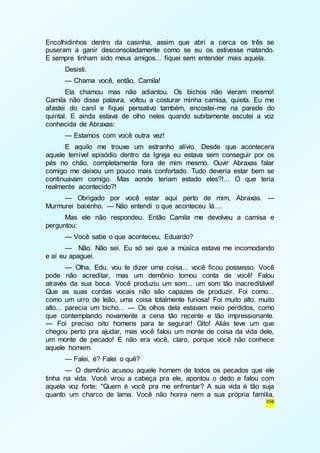 Encolhidinhos dentro da casinha, assim que abri a cerca os três se 
puseram a ganir desconsoladamente como se eu os estivesse matando. 
E sempre tinham sido meus amigos... fiquei sem entender mais aquela. 
Desisti. 
— Chama você, então, Camila! 
Ela chamou mas não adiantou. Os bichos não vieram mesmo! 
Camila não disse palavra, voltou a costurar minha camisa, quieta. Eu me 
afastei do canil e fiquei pensativo também, encostei-me na parede do 
quintal. E ainda estava de olho neles quando subitamente escutei a voz 
conhecida de Abraxas: 
— Estamos com você outra vez! 
E aquilo me trouxe um estranho alívio. Desde que acontecera 
aquele terrível episódio dentro da Igreja eu estava sem conseguir por os 
pés no chão, completamente fora de mim mesmo. Ouvir Abraxas falar 
comigo me deixou um pouco mais confortado. Tudo deveria estar bem se 
continuavam comigo. Mas aonde teriam estado eles?!... O que teria 
realmente acontecido?! 
— Obrigado por você estar aqui perto de mim, Abraxas. — 
356 
Murmurei baixinho. — Não entendi o que aconteceu lá.... 
Mas ele não respondeu. Então Camila me devolveu a camisa e 
perguntou: 
— Você sabe o que aconteceu, Eduardo? 
— Não. Não sei. Eu só sei que a música estava me incomodando 
e aí eu apaguei. 
— Olha, Edu, vou te dizer uma coisa... você ficou possesso. Você 
pode não acreditar, mas um demônio tomou conta de você! Falou 
através da sua boca. Você produziu um som... um som tão inacreditável! 
Que as suas cordas vocais não são capazes de produzir. Foi como... 
como um urro de leão, uma coisa totalmente furiosa! Foi muito alto, muito 
alto... parecia um bicho... — Os olhos dela estavam meio perdidos, como 
que contemplando novamente a cena tão recente e tão impressionante. 
— Foi preciso oito homens para te segurar! Oito! Aliás teve um que 
chegou perto pra ajudar, mas você falou um monte de coisa da vida dele, 
um monte de pecado! E não era você, claro, porque você não conhece 
aquele homem. 
— Falei, é? Falei o quê? 
— O demônio acusou aquele homem de todos os pecados que ele 
tinha na vida. Você virou a cabeça pra ele, apontou o dedo e falou com 
aquela voz forte: "Quem é você pra me enfrentar? A sua vida é tão suja 
quanto um charco de lama. Você não honra nem a sua própria família, 
 
