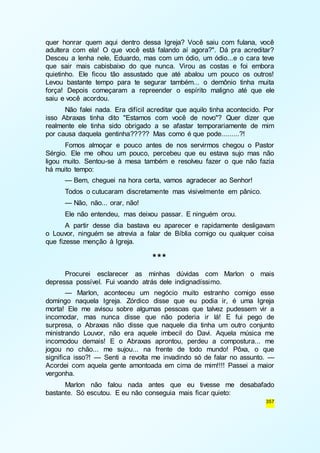 quer honrar quem aqui dentro dessa Igreja? Você saiu com fulana, você 
adultera com ela! O que você está falando aí agora?". Dá pra acreditar? 
Desceu a lenha nele, Eduardo, mas com um ódio, um ódio...e o cara teve 
que sair mais cabisbaixo do que nunca. Virou as costas e foi embora 
quietinho. Ele ficou tão assustado que até abalou um pouco os outros! 
Levou bastante tempo para te segurar também... o demônio tinha muita 
força! Depois começaram a repreender o espírito maligno até que ele 
saiu e você acordou. 
Não falei nada. Era difícil acreditar que aquilo tinha acontecido. Por 
isso Abraxas tinha dito "Estamos com você de novo"? Quer dizer que 
realmente ele tinha sido obrigado a se afastar temporariamente de mim 
por causa daquela gentinha????? Mas como é que pode.........?! 
Fomos almoçar e pouco antes de nos servirmos chegou o Pastor 
Sérgio. Ele me olhou um pouco, percebeu que eu estava sujo mas não 
ligou muito. Sentou-se à mesa também e resolveu fazer o que não fazia 
há muito tempo: 
— Bem, cheguei na hora certa, vamos agradecer ao Senhor! 
Todos o cutucaram discretamente mas visivelmente em pânico. 
— Não, não... orar, não! 
Ele não entendeu, mas deixou passar. E ninguém orou. 
A partir desse dia bastava eu aparecer e rapidamente desligavam 
o Louvor, ninguém se atrevia a falar de Bíblia comigo ou qualquer coisa 
que fizesse menção à Igreja. 
357 
*** 
Procurei esclarecer as minhas dúvidas com Marlon o mais 
depressa possível. Fui voando atrás dele indignadíssimo. 
— Marlon, aconteceu um negócio muito estranho comigo esse 
domingo naquela Igreja. Zórdico disse que eu podia ir, é uma Igreja 
morta! Ele me avisou sobre algumas pessoas que talvez pudessem vir a 
incomodar, mas nunca disse que não poderia ir lá! E fui pego de 
surpresa, o Abraxas não disse que naquele dia tinha um outro conjunto 
ministrando Louvor, não era aquele imbecil do Davi. Aquela música me 
incomodou demais! E o Abraxas aprontou, perdeu a compostura... me 
jogou no chão... me sujou... na frente de todo mundo! Pôxa, o que 
significa isso?! — Senti a revolta me invadindo só de falar no assunto. — 
Acordei com aquela gente amontoada em cima de mim!!!! Passei a maior 
vergonha. 
Marlon não falou nada antes que eu tivesse me desabafado 
bastante. Só escutou. E eu não conseguia mais ficar quieto: 
 