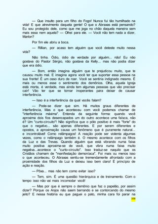 — Que insulto para um filho do Fogo! Nunca fui tão humilhado na 
vida! E que atrevimento daquela gente! O que o Abraxas está pensando? 
Eu sou protegido dele, como que me joga no chão daquela maneira sem 
mais essa nem aquela? — Olhei para ele. — Você não tem nada a dizer, 
Marlon? 
Por fim ele abriu a boca. 
— Rillian, por acaso tem alguém que você deteste muito nessa 
358 
vida? 
Não tinha. Ódio, ódio de verdade por alguém... não! Eu não 
gostava do Pastor Sérgio, não gostava da Kelly... mas não podia dizer 
que era ódio. 
— Bom, então imagina alguém que te prejudicou muito, que te 
causou muito mal. E imagina agora você ter que suportar essa pessoa na 
sua frente! É um osso duro de roer. Você se sentiria indignado mesmo. É 
mais ou menos esse o sentimento dos demônios. Olha, aquela Igreja 
está morta, é verdade, mas ainda tem algumas pessoas que vão precisar 
cair! Vão ter que se tornar inoperantes para deixar de causar 
interferência. 
— Isso é a interferência da qual vocês falam? 
— Pode-se dizer que sim. Há muitos graus diferentes de 
interferência, Mas o que aconteceu com você podemos chamar de 
"interferência máxima". Entenda da seguinte forma: quando você 
aproxima dois fios desencapados um do outro acontece uma faísca, não 
é? Um "curto-circuito"! Não significa que o pólo positivo é mais "forte" do 
que o negativo... são apenas diferentes. E por serem diferentes e 
opostos, a aproximação causa um fenômeno que é puramente natural... 
e incontrolável! Como relâmpagos! A reação pode ser violenta algumas 
vezes, como o relâmpago também é. O mesmo acontece com os filhos 
da Luz e das Trevas. Quando alguém que está vibrando numa faixa 
muito positiva aproxima-se de você, que vibra numa faixa muito 
negativa...acontece o "curto-circuito". Isso traduz-se naquilo que os 
Cristãos chamam de "manifestação demoníaca". Foi mais ou menos isso 
o que aconteceu. O Abraxas sentiu-se tremendamente afrontado com a 
proximidade dos filhos da Luz e deixou isso bem claro! É princípio de 
ação e reação. 
— Pôxa... mas não tem como evitar isso? 
— Tem, sim. É uma questão hierárquica e de treinamento. Com o 
tempo isso não vai mais incomodar você! 
— Mas por que é sempre o demônio que faz o papelão, por assim 
dizer? Porque os Anjos não saem berrando e se contorcendo do mesmo 
jeito? E nessa história eu que paguei o pato, minha cara foi parar na 
 