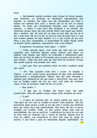 359 
lama! 
— Normalmente quando acontece esse choque de forças opostas, 
esse fenômeno, os demônios se manifestam vigorosamente pelo 
seguinte: ao contrário dos Anjos, que são disciplinados por Deus e 
levados em cabresto bem curto, o mesmo não se dá com os nossos 
aliados. Os Anjos são ridiculamente treinados para serem sempre 
passivos... a darem a outra face! São obrigados a se controlar, são 
mansinhos porque Deus não lhes permite liberar tudo aquilo que sentem. 
Mas o demônio, não. Se você der um tapa na cara dele, ele não vai te 
dar a outra face. Ele vai é te dar um soco no meio da boca! Isso é o que 
todo homem gostaria de fazer também. E é o que Lucifér dá aos seus 
filhos e aos seus comandados. A oportunidade de reagir! Reagir diante 
da afronta! Serem autênticos, expressarem tudo o que sentem! 
O argumento me pareceu muito lógico. — Aahhh! 
— Então aprenda agora: você ainda não está cem por cento 
preparado para confrontar algumas coisas. Quando você atingir um 
patamar mais elevado aqui dentro da Irmandade e efetivamente puder 
fazer uso da força de todos os Principados para os quais você já abriu os 
seus Portais... então isso será cada vez mais difícil de acontecer. Porque 
eles podem suportar uma pressão bem maior. 
— Isso quer dizer que podemos entrar em toda e qualquer Igreja 
sem susto? 
— Sim. Eles suportam muito bem o Louvor, as orações, a 
Palavra... e se por acaso houver aproximação de algo muito perturbador 
"eletricamente e energeticamente" falando, eles têm maior liberdade e 
destreza para afastarem-se até que passe o desconforto. Isso quer dizer 
que os Cristãos podem até orar por você, você pode até confessar 
Jesus. E não vai acontecer nada! Só tem um porém... 
— Que porém...? 
— É algo que os Cristãos não fazem muito, não estão 
acostumados. Eles não gostam porque requer muita disciplina da carne! 
— O quê? 
— O jejum de quarenta dias, no mesmo padrão que Jesus fez. 
Todo jejum faz com que os Cristãos se tornem "mais positivos". Nós não 
precisamos jejuar porque Lucifér já nos deu todo o acesso aos demônios 
para que nossa força seja potencializada. Mas Deus não deu o mesmo 
privilégio aos Cristãos. Então, se eles querem atingir esse nível de 
espiritualidade, têm que se sacrificar. A abstinência da carne faz com que 
se entre mais em simbiose com o mundo do Espírito. Quando você se 
priva da matéria, sua consciência se abre mais para as coisas do 
espírito. E isso eleva o grau de intensidade daquela "positividade". Ao 
 