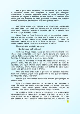 Mas é que a casa, na verdade, não era uma só. As casas de todo 
o quarteirão tinham sido compradas e unidas por passagens 
subterrâneas. E estavam englobadas dentro de muros altíssimos que 
conferiam ao conjunto a dimensão de uma fortaleza. As entradas eram 
muitas, por ruas diferentes, de forma que nunca cruzamos com o imenso 
número de membros da Irmandade que vinha para os Rituais. 
Mas agora aquele lugar passava a ser muito mais descortinado 
aos meus olhos. Não havia mais necessidade de ficarmos limitados a 
uma saleta escondida. Podíamos caminhar por ali à vontade, sem 
receios. O lugar era muito bonito! 
Nosso Grupo de Fire's Sons tinha mais ou menos quinze pessoas. 
Foi uma surpresa agradável olhar para eles. A maioria já era conhecida, 
pelo menos de vista. Alguns tinham estado presentes no “Jantar de 
Formatura”. Outros conhecemos no Ritual de Iniciação. Estavam ali o 
Ariel e o Górion, dentre outros rostos familiares. E a Rúbia. 
Ela me abraçou apertado, sorridente. 
— Que bom que você está aqui! 
Ainda que Thalya tivesse pegado em minha mão incontinenti e me 
olhado meio contrariada, nem liguei. Aquela peruana era mesmo um 
estouro! Rúbia cumprimentou Thalya com o mesmo carinho e ela própria 
terminou de nos apresentar a quem não conhecíamos. 
Já não nos reuníamos no Porão. Mas nossa sala de reuniões, no 
primeiro andar, não era bem o que se podia chamar de “sala de 
reuniões”. Era super informal, ampla, aconchegante, cheia de poltronas 
com almofadas, lareira. Amplos janelões com cortinas de tecido suave 
davam vista para o jardim cheio de árvores. 
Uma farta mesa exibia tudo o que havia de delicioso. Podíamos 
ficar bem à vontade, pegar o que quiséssemos à hora que quiséssemos. 
Eu não perdia tempo, para variar. 
Percebi que havia também sofisticados aparatos para projeção de 
36 
filmes e slides. 
Zórdico continuava presidindo as reuniões e nos ensinando a 
todos. Às vezes era Marlon quem nos dirigia nos estudos, mas mais 
raramente. Tanto Marlon quanto Zórdico ocupavam posição de 
“Mestres”. Mas Zórdico estava num patamar um pouco acima. 
Os propósitos do grupo eram o aprimoramento. Era absolutamente 
necessário o conhecimento amplo, completo e profundo da Magia e das 
suas técnicas básicas. E tudo tem um começo, começamos com o que 
era genérico e básico. O conhecimento específico viria a seu tempo. O 
 