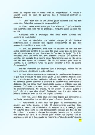ponto de empatar com o nosso nível de "negatividade". A reação é 
natural! Diante do jejum de quarenta dias é impossível controlar os 
demônios...! 
— Quer dizer que se um Cristão jejuar quarenta dias não tem 
360 
como nós, Satanistas, passarmos despercebidos? 
— Exato. Nesse caso temos que ficar afastados. O próprio Lucifér 
não suportaria isso. Mas não se preocupe... ninguém quase faz isso hoje 
em dia. 
Concordei com a explicação mas ainda fiquei curtindo uma 
pontinha de insatisfação: 
— Mas os demônios que andam comigo já são bastante 
poderosos...não é possível que aqueles Cristãozinhos do pau oco 
possam incomodá-los a esse ponto! 
— Sim, são poderosos, mas você se esquece de que eles têm 
ações específicas também. E no caso dos seus Guias, pode-se dizer que 
não são exatamente o que chamamos de "espiões de Igreja". Você foi 
recrutado para um outro fim, eles também! Coloque um soldado na 
cozinha, por exemplo. É a mesma coisa. Naturalmente que ele não vai se 
sair tão bem quanto o cozinheiro. Ele não foi treinado para estar na 
cozinha. E o cozinheiro nunca vai poder enfrentar o front de guerra! 
Compreendeu? 
Dei-me finalmente por satisfeito com a explicação. Marlon fez um 
breve momento de silêncio e então retomou: 
— Mas não é exatamente o problema da manifestação demoníaca 
o que mais preocupa no caso desse jejum. Já que estamos falando sobre 
isso... abordemos um item muitíssimo delicado. Veja bem, você sabe que 
os demônios podem controlar à distância. E, quando estão controlando à 
distância, não há como haver manifestação porque a Entidade não está 
presente. O Cristão pode orar, impor as mãos... mas não haverá sinais 
de endemoninhamento. No entanto, há um porém. "A unção quebra o 
jugo", não é o que eles dizem? Realmente! Isso é a pior coisa que 
poderia acontecer a um de nós. Ser ungido com óleo! 
— Sim. Sei. Você disse algo sobre isso depois que começamos a 
freqüentar as reuniões dos escolhidos para o Governo Brasileiro. 
— Naturalmente é mais fácil "ser pego" ou desmascarado por 
alguém que tenha jejuado, é fato. O discernimento espiritual deles 
aumenta e, mesmo que o demônios não estejam perto, a revelação pode 
vir. Alguma coisa como se eles conseguissem enxergar por trás da pele 
do cordeiro... e vissem o lobo por trás da pele. Mesmo que os demônios 
não estejam por perto. E tal pessoa pode acabar nos ungindo. Mas só 
acontece o pior se o óleo usado for realmente o "óleo de unção" descrito 
 