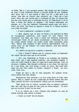 na Bíblia. Não é o que acontece sempre. Nas Igrejas que têm Costume 
de ungir é muito importante difundir o conceito errado de que "qualquer 
óleo" serve. Isto é, o que importa é "fazer com fé", o óleo seria o de 
menos. Vale óleo de cozinha, óleo Johnson's, etc...! Mas não é bem 
assim. Deus deu uma receita para a confecção do óleo, do mesmo jeito 
que deu uma receita para a confecção da Arca, do Tabernáculo. E se ao 
fazer o Santo dos Santos as medidas I não fossem observadas, por 
exemplo, ou o tipo dos materiais? Certamente aquele lugar não teria o 
Poder que tinha, nem Deus se dignaria a entrar lá. O mesmo acontece 
com o óleo de unção! 
— E qual é exatamente o problema do óleo? 
— Bem, digamos que, ao abrir os Portais e ao participar de Ritos 
de Consagração específicos, você recebe em você mesmo "fios 
condutores" que ligam seu corpo e mente aos demônios propiciando 
comunicação mútua. Se por acaso acontecesse a infelicidade de você 
ser ungido nesses Portais, nos pontos aonde estão conectados esses 
"fios", estaria tudo acabado! O óleo funciona espiritualmente mais ou 
menos como um "gel isolante". Em outras palavras, você teria perdido 
todo o seu Poder. 
Um calafrio me percorreu a espinha e estremeci. 
— Todo o Poder?!? Mesmo que eu continue sendo um Satanista? 
361 
Ser ungido não quer dizer que eu me converti! 
— Sim, mas infelizmente os Portais e as conexões são desfeitas 
pela unção. Isso é algo bastante poderoso, uma verdadeira tragédia. É 
como se Lucifér tivesse te dado um super-carro-super-possante, cheio de 
recursos e detalhes. Mas tivessem confiscado a sua chave. Ele está bem 
ali, à sua frente, mas você perdeu o poder de usá-lo. Não pode fazer 
nada com ele! Para reabrir os Portais, readquirir o Poder... sai caro, 
muito, muito caro... 
Engoli em seco e não fiz mais perguntas. De qualquer forma, 
minha dúvida tinha sido retirada. 
Passaram-se duas semanas e eu tirei umas férias do Culto. Nem 
apareci. Mas aí, apesar de que a explicação de Marlon tivesse sido bem 
clara, comecei de novo a me questionar naquilo que me incomodava. 
"Mas, peraí! Era só música, caramba! Eles só estavam cantando! 
Não, não, não! Isso só pode ter sido coisa da minha cabeça!.... Eu acho 
que vou de novo! E isso! Vou de novo!" 
E aí eu mesmo dei a dica. Cheguei todo lampeiro na casa de 
Camila domingo pela manhã e convidei: 
— Vamos ao Culto? Só me olhavam: 
 