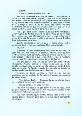 — Culto?!! 
— É, hoje eu acordei querendo ir no Culto! 
Nem tinha perguntado a Abraxas se deveria ir, nem comuniquei 
Marlon. Eu não ouvia mesmo ninguém. Queria tirar aquela cisma por 
mim mesmo. Tentaram desconversar. Seu Augusto estava meio receoso, 
a Kelly também. Mas dona Carmem concordou, e então todos acabaram 
dando o braço a torcer. E eu me sentei todo sorrisos no carro 
absolutamente convicto de que nada iria me acontecer, e que Lucifér era 
mesmo o máximo, e que eu estava por cima da carne seca! 
Mas... que azar! Aquele mesmo grupo que tinha ministrado o 
Louvor naquele dia fatídico estava lá na Colina Verde de novo!!! Fazia 
duas semanas que eles não apareciam, mas a Igreja achou que a 
bênção tinha sido tão grande, e então os convidaram de novo. E calhou 
de ser justo naquele domingo!.... 
Quando encostamos o carro e eu vi o mesmo ônibus senti o 
362 
sorriso amarelando e morrendo nos lábios. Olhei meio encanado: 
"Ah, não!" 
E comecei a sentir imediatamente uma ponta de mal estar, um 
enjôo leve que veio invadindo o estômago. Quando desci do carro 
escutei a música muito claramente, como da primeira vez. E coisa da 
minha cabeça ou não o fato é que começou tudo de novo: a tremedeira, 
o medo, o suor frio, a taquicardia. Minhas pernas bambearam. 
Não era possível. Mas em vez de sumir dali tentei enfrentar 
valentemente. Procurei controlar a minha mente para não prestar 
atenção na música, fazer de conta que não estava escutando. E tentei 
andar até o pátio. Fui falando o quanto deu, bem alto, na tentativa de 
encobrir aqueles acordes horríveis com a minha voz. 
A família de Camila caminhou na frente e acho que não 
perceberam logo de imediato. Eu fui mais atrás porque não conseguia 
dar passos largos. 
— Você tá bem, Edu?... — Perguntou Camila me olhando firme e 
com os olhos já demonstrando apreensão. 
— Mais ou menos.... ah! Estou bem, sim! 
Mas assim que coloquei os pés dentro do pátio da Igreja, assim 
que pisei naquele solo.....não precisou nem ninguém me encostar a mão, 
orar por mim, nada disso. Apaguei de novo! 
Mas foram somente alguns minutos. Quando voltei a mim vi que 
algumas pessoas chegavam perto para ver o que estava acontecendo. 
Me manquei: 
 