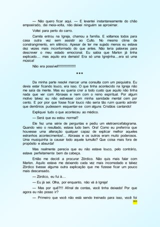— Não quero ficar aqui. — E levantei instantaneamente do chão 
363 
empoeirado, dei meia-volta, não deixei ninguém se aproximar. 
Voltei para perto do carro. 
Camila entrou na Igreja, chamou a família. E voltamos todos para 
casa outra vez sem assistir ao Culto. No mesmo clima de 
constrangimento, em silêncio. Apesar de ter me sujado menos eu estava 
dez vezes mais inconformado do que antes. Não teria palavras para 
descrever o meu estado emocional. Eu sabia que Marlon já tinha 
explicado.... mas aquilo era demais! Era só uma Igrejinha....era só uma 
música! 
Não era possível!!!!!!!!!!!!!!!!!! 
*** 
Da minha parte resolvi marcar uma consulta com um psiquiatra. Eu 
devia estar ficando louco, era isso. O que tinha acontecido na Igreja não 
me saía da mente. Mas eu queria crer a todo custo que aquilo não tinha 
nada que ver com Abraxas e nem com o reino espiritual. Por algum 
motivo talvez eu não estivesse com minha sanidade mental cem por 
cento. E por pior que fosse ficar louco não seria tão ruim quanto admitir 
que demônios pudessem esquentar-se com alguns Cristãos cantando! 
Expliquei tudo o que aconteceu ao médico. 
— Será que eu estou normal? 
Ele fez uma série de perguntas e pediu um eletroencefalograma. 
Quando veio o resultado, estava tudo bem. Ora! Como eu preferiria que 
houvesse uma alteração qualquer capaz de explicar melhor aqueles 
estranhos acontecimentos!... Abraxas e os outros eram muito poderosos. 
Uma musiquinha ia causar todo aquele tumulto? Que coisa mais fora de 
propósito e absurda! 
Mas realmente parecia que eu não estava louco, pelo contrário, 
estava perfeitamente bem da cabeça. 
Então me decidi a procurar Zórdico. Não quis mais falar com 
Marlon. Aquilo estava me deixando cada vez mais incomodado e talvez 
Zórdico tivesse alguma outra explicação que me fizesse ficar um pouco 
mais descansado. 
— Zórdico, eu fui à.... 
— Eu já sei. Olha, por enquanto, não vá à Igreja! 
— Mas por quê?!!! Afinal de contas, você tinha deixado! Por que 
agora eu não posso ir? 
— Primeiro que você não está sendo treinado para isso, você foi 
 