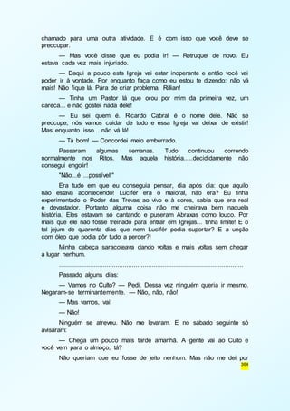 chamado para uma outra atividade. E é com isso que você deve se 
preocupar. 
— Mas você disse que eu podia ir! — Retruquei de novo. Eu 
364 
estava cada vez mais injuriado. 
— Daqui a pouco esta Igreja vai estar inoperante e então você vai 
poder ir à vontade. Por enquanto faça como eu estou te dizendo: não vá 
mais! Não fique lá. Pára de criar problema, Rillian! 
— Tinha um Pastor lá que orou por mim da primeira vez, um 
careca... e não gostei nada dele! 
— Eu sei quem é. Ricardo Cabral é o nome dele. Não se 
preocupe, nós vamos cuidar de tudo e essa Igreja vai deixar de existir! 
Mas enquanto isso... não vá lá! 
— Tá bom! — Concordei meio emburrado. 
Passaram algumas semanas. Tudo continuou correndo 
normalmente nos Ritos. Mas aquela história.....decididamente não 
consegui engolir! 
"Não...é ...possível!" 
Era tudo em que eu conseguia pensar, dia após dia: que aquilo 
não estava acontecendo! Lucifér era o maioral, não era? Eu tinha 
experimentado o Poder das Trevas ao vivo e à cores, sabia que era real 
e devastador. Portanto alguma coisa não me cheirava bem naquela 
história. Eles estavam só cantando e puseram Abraxas como louco. Por 
mais que ele não fosse treinado para entrar em Igrejas... tinha limite! E o 
tal jejum de quarenta dias que nem Lucifér podia suportar? E a unção 
com óleo que podia pôr tudo a perder?! 
Minha cabeça saracoteava dando voltas e mais voltas sem chegar 
a lugar nenhum. 
..................................................................................................... 
Passado alguns dias: 
— Vamos no Culto? — Pedi. Dessa vez ninguém queria ir mesmo. 
Negaram-se terminantemente. — Não, não, não! 
— Mas vamos, vai! 
— Não! 
Ninguém se atreveu. Não me levaram. E no sábado seguinte só 
avisaram: 
— Chega um pouco mais tarde amanhã. A gente vai ao Culto e 
você vem para o almoço, tá? 
Não queriam que eu fosse de jeito nenhum. Mas não me dei por 
 