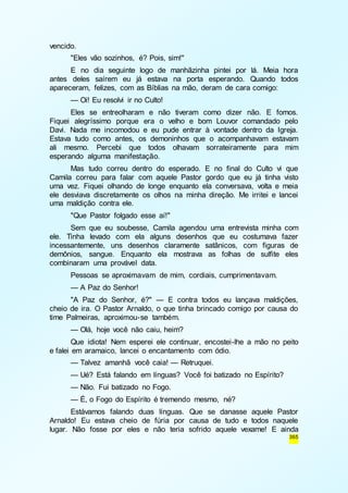 365 
vencido. 
"Eles vão sozinhos, é? Pois, sim!" 
E no dia seguinte logo de manhãzinha pintei por lá. Meia hora 
antes deles saírem eu já estava na porta esperando. Quando todos 
apareceram, felizes, com as Bíblias na mão, deram de cara comigo: 
— Oi! Eu resolvi ir no Culto! 
Eles se entreolharam e não tiveram como dizer não. E fomos. 
Fiquei alegríssimo porque era o velho e bom Louvor comandado pelo 
Davi. Nada me incomodou e eu pude entrar à vontade dentro da Igreja. 
Estava tudo como antes, os demoninhos que o acompanhavam estavam 
ali mesmo. Percebi que todos olhavam sorrateiramente para mim 
esperando alguma manifestação. 
Mas tudo correu dentro do esperado. E no final do Culto vi que 
Camila correu para falar com aquele Pastor gordo que eu já tinha visto 
uma vez. Fiquei olhando de longe enquanto ela conversava, volta e meia 
ele desviava discretamente os olhos na minha direção. Me irritei e lancei 
uma maldição contra ele. 
"Que Pastor folgado esse aí!" 
Sem que eu soubesse, Camila agendou uma entrevista minha com 
ele. Tinha levado com ela alguns desenhos que eu costumava fazer 
incessantemente, uns desenhos claramente satânicos, com figuras de 
demônios, sangue. Enquanto ela mostrava as folhas de sulfite eles 
combinaram uma provável data. 
Pessoas se aproximavam de mim, cordiais, cumprimentavam. 
— A Paz do Senhor! 
"A Paz do Senhor, é?" — E contra todos eu lançava maldições, 
cheio de ira. O Pastor Arnaldo, o que tinha brincado comigo por causa do 
time Palmeiras, aproximou-se também. 
— Olá, hoje você não caiu, heim? 
Que idiota! Nem esperei ele continuar, encostei-lhe a mão no peito 
e falei em aramaico, lancei o encantamento com ódio. 
— Talvez amanhã você caia! — Retruquei. 
— Ué? Está falando em línguas? Você foi batizado no Espírito? 
— Não. Fui batizado no Fogo. 
— É, o Fogo do Espírito é tremendo mesmo, né? 
Estávamos falando duas línguas. Que se danasse aquele Pastor 
Arnaldo! Eu estava cheio de fúria por causa de tudo e todos naquele 
lugar. Não fosse por eles e não teria sofrido aquele vexame! E ainda 
 