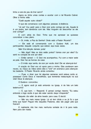 366 
tinha a cara de pau de tirar sarro? 
Agora eu tinha umas contas a acertar com o tal Ricardo Cabral. 
Olhei à minha volta: 
"Cadê aquele outro idiota?" 
Vi que ele conversava com algumas pessoas à distância. 
"Já sei! Vou pedir para o Davi orar junto comigo por ele. Aquele lá 
é um podre, tem demônios com ele. Mas ninguém vai desconfiar se ele 
orar comigo!" 
E corri atrás do Davi. Tinha que me apressar se quisesse 
concretizar o meu plano. 
— Oi, irmão, a Paz do Senhor! Onde está o Pastor Ricardo? 
— Ele está ali conversando com o Gustavo Kalil, um dos 
participantes daquele conjunto que esteve aqui duas vezes. 
Não! Era bênção demais junta! 
— Não diga!! Mas os dois estão juntos? Vamos orar por eles? Eu 
senti no coração de orar por eles! 
— Então vamos! — E Davi me acompanhou. Fui com a maior sede 
ao pote. Davi fez as honras da casa: 
— O irmão aqui sentiu de orar por vocês dois! Ele vai abençoá-los! 
A oração do Davi era só apoio para a minha. Eles aceitaram sem 
receio, eu impus as mãos sobre eles e "orei" em aramaico para abençoá-los 
bastante. O Pastor Ricardo ainda comentou: 
— Puxa, e dizer que há algumas semanas você estava caído aí, 
possesso! Como Deus é maravilhoso, que tremenda restauração na sua 
vida! Deus te abençoe. 
O Gustavo concordou: 
— E agora você já está entrando na Igreja, é de fato um belo 
testemunho! 
— É, que bom. — Respondi. E pensei comigo mesmo: "Eu estou 
entrando e logo vocês é que vão estar saindo daqui chispando!" 
Naquele dia voltei de alma lavada para casa. E decidi: 
— Não vou mais nessa Igreja. Lá só tem idiota e eu já fiz o que 
tinha que fazer! Peguei três daqueles Pastores, eles vão pagar pelo que 
fizeram! 
E realmente não tive mais nenhuma vontade de ir lá para nada. 
Nem para dar risada. 
 