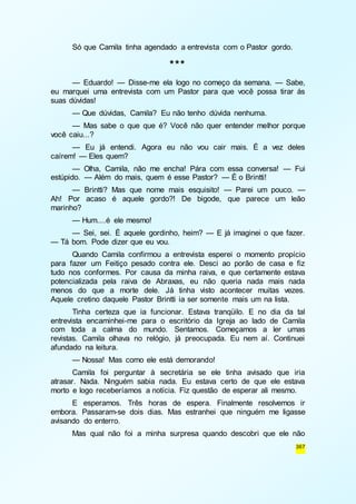 367 
Só que Camila tinha agendado a entrevista com o Pastor gordo. 
*** 
— Eduardo! — Disse-me ela logo no começo da semana. — Sabe, 
eu marquei uma entrevista com um Pastor para que você possa tirar ás 
suas dúvidas! 
— Que dúvidas, Camila? Eu não tenho dúvida nenhuma. 
— Mas sabe o que que é? Você não quer entender melhor porque 
você caiu...? 
— Eu já entendi. Agora eu não vou cair mais. É a vez deles 
caírem! — Eles quem? 
— Olha, Camila, não me encha! Pára com essa conversa! — Fui 
estúpido. — Além do mais, quem é esse Pastor? — É o Brintti! 
— Brintti? Mas que nome mais esquisito! — Parei um pouco. — 
Ah! Por acaso é aquele gordo?! De bigode, que parece um leão 
marinho? 
— Hum....é ele mesmo! 
— Sei, sei. É aquele gordinho, heim? — E já imaginei o que fazer. 
— Tá bom. Pode dizer que eu vou. 
Quando Camila confirmou a entrevista esperei o momento propício 
para fazer um Feitiço pesado contra ele. Desci ao porão de casa e fiz 
tudo nos conformes. Por causa da minha raiva, e que certamente estava 
potencializada pela raiva de Abraxas, eu não queria nada mais nada 
menos do que a morte dele. Já tinha visto acontecer muitas vezes. 
Aquele cretino daquele Pastor Brintti ia ser somente mais um na lista. 
Tinha certeza que ia funcionar. Estava tranqüilo. E no dia da tal 
entrevista encaminhei-me para o escritório da Igreja ao lado de Camila 
com toda a calma do mundo. Sentamos. Começamos a ler umas 
revistas. Camila olhava no relógio, já preocupada. Eu nem aí. Continuei 
afundado na leitura. 
— Nossa! Mas como ele está demorando! 
Camila foi perguntar à secretária se ele tinha avisado que iria 
atrasar. Nada. Ninguém sabia nada. Eu estava certo de que ele estava 
morto e logo receberíamos a notícia. Fiz questão de esperar ali mesmo. 
E esperamos. Três horas de espera. Finalmente resolvemos ir 
embora. Passaram-se dois dias. Mas estranhei que ninguém me ligasse 
avisando do enterro. 
Mas qual não foi a minha surpresa quando descobri que ele não 
 