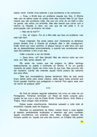 estava morto. Camila ficou sabendo o que acontecera e me comunicou: 
— Puxa, o Brintti teve um problema naquele dia, Edu. A filhinha 
dele caiu do sétimo andar do prédio onde eles moram! Mas foi por Deus 
mesmo que não aconteceu nada. Ela caiu em cima de um toldo e rolou 
na grama, não sofreu um arranhão. Mas eles tiveram que correr com a 
menina no Hospital, é claro, por isso que ele não pôde ir. E na 
preocupação nem se lembrou de avisar. 
— Mas ele tá vivo??? 
— Ora, tá! Lógico. Foi só a filha dele que teve um problema, mas 
368 
está tudo bem. 
Fiquei indignado. Ele ainda estava vivo! Certamente os demônios 
tinham tentado furar a Guarda de proteção dele e não conseguiram. 
Então foram por outro caminho. O ataque maciço à volta faria com que 
ele se desequilibrasse emocionalmente, e quando isso acontecesse seria 
mais fácil penetrar e ferir a sua vida. 
Voltei a escutar a voz de Camila: 
— Deus livrou, né? Que bênção! Mas ele marcou outra vez com 
você, viu? Não vamos desistir, tá? 
Ela ainda me contou que ele pregara no último domingo 
testemunhando no púlpito o livramento do Senhor. E foi um grande 
momento de júbilo! Aquilo me irritou mais do que tudo. Mas procurei não 
dar bandeira. Camila não entendia aquela minha postura tão estranha 
aos seus olhos. 
"Mas que incompetência desses demônios! Além de tudo ainda 
ficam dando ponto para esses imbecis, estão agora todos achando que 
foram aqueles Anjinhos que protegeram a menina! Pois agora esse cara 
vai morrer de qualquer jeito!" 
*** 
No final de semana seguinte estávamos nós cinco ao redor de um 
Pentagrama. Tínhamos terminado um Ritual de morte conjunto para 
acabar de vez com a vida do Pastor Brintti. Chamei Górion, Ariel, Rúbia e 
Thalya, meus amigos mais próximos. 
Estava quase amanhecendo. Havíamos passado a noite toda ali 
envolvidos naquela sede de vingança. 
Reunidos no apartamento de Rúbia, nossos Guias e suas legiões 
já estavam perfeitamente sinalizados e deveriam agir para completar 
aquela incumbência nos próximos dias. Meus amigos estavam tão 
furiosos quanto eu. Aquela era uma luta comum, os Cristãos não podiam 
 
