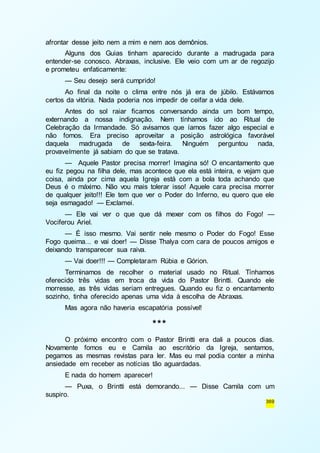 369 
afrontar desse jeito nem a mim e nem aos demônios. 
Alguns dos Guias tinham aparecido durante a madrugada para 
entender-se conosco. Abraxas, inclusive. Ele veio com um ar de regozijo 
e prometeu enfaticamente: 
— Seu desejo será cumprido! 
Ao final da noite o clima entre nós já era de júbilo. Estávamos 
certos da vitória. Nada poderia nos impedir de ceifar a vida dele. 
Antes do sol raiar ficamos conversando ainda um bom tempo, 
externando a nossa indignação. Nem tínhamos ido ao Ritual de 
Celebração da Irmandade. Só avisamos que íamos fazer algo especial e 
não fomos. Era preciso aproveitar a posição astrológica favorável 
daquela madrugada de sexta-feira. Ninguém perguntou nada, 
provavelmente já sabiam do que se tratava. 
— Aquele Pastor precisa morrer! Imagina só! O encantamento que 
eu fiz pegou na filha dele, mas acontece que ela está inteira, e vejam que 
coisa, ainda por cima aquela Igreja está com a bola toda achando que 
Deus é o máximo. Não vou mais tolerar isso! Aquele cara precisa morrer 
de qualquer jeito!!! Ele tem que ver o Poder do Inferno, eu quero que ele 
seja esmagado! — Exclamei. 
— Ele vai ver o que que dá mexer com os filhos do Fogo! — 
Vociferou Ariel. 
— É isso mesmo. Vai sentir nele mesmo o Poder do Fogo! Esse 
Fogo queima... e vai doer! — Disse Thalya com cara de poucos amigos e 
deixando transparecer sua raiva. 
— Vai doer!!! — Completaram Rúbia e Górion. 
Terminamos de recolher o material usado no Ritual. Tínhamos 
oferecido três vidas em troca da vida do Pastor Brintti. Quando ele 
morresse, as três vidas seriam entregues. Quando eu fiz o encantamento 
sozinho, tinha oferecido apenas uma vida à escolha de Abraxas. 
Mas agora não haveria escapatória possível! 
*** 
O próximo encontro com o Pastor Brintti era dali a poucos dias. 
Novamente fomos eu e Camila ao escritório da Igreja, sentamos, 
pegamos as mesmas revistas para ler. Mas eu mal podia conter a minha 
ansiedade em receber as notícias tão aguardadas. 
E nada do homem aparecer! 
— Puxa, o Brintti está demorando... — Disse Camila com um 
suspiro. 
 