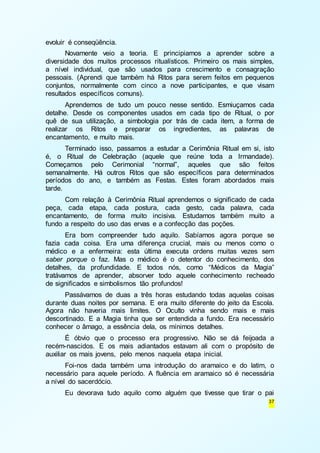 37 
evoluir é conseqüência. 
Novamente veio a teoria. E principiamos a aprender sobre a 
diversidade dos muitos processos ritualísticos. Primeiro os mais simples, 
a nível individual, que são usados para crescimento e consagração 
pessoais. (Aprendi que também há Ritos para serem feitos em pequenos 
conjuntos, normalmente com cinco a nove participantes, e que visam 
resultados específicos comuns). 
Aprendemos de tudo um pouco nesse sentido. Esmiuçamos cada 
detalhe. Desde os componentes usados em cada tipo de Ritual, o por 
quê de sua utilização, a simbologia por trás de cada item, a forma de 
realizar os Ritos e preparar os ingredientes, as palavras de 
encantamento, e muito mais. 
Terminado isso, passamos a estudar a Cerimônia Ritual em si, isto 
é, o Ritual de Celebração (aquele que reúne toda a Irmandade). 
Começamos pelo Cerimonial “normal”, aqueles que são feitos 
semanalmente. Há outros Ritos que são específicos para determinados 
períodos do ano, e também as Festas. Estes foram abordados mais 
tarde. 
Com relação à Cerimônia Ritual aprendemos o significado de cada 
peça, cada etapa, cada postura, cada gesto, cada palavra, cada 
encantamento, de forma muito incisiva. Estudamos também muito a 
fundo a respeito do uso das ervas e a confecção das poções. 
Era bom compreender tudo aquilo. Sabíamos agora porque se 
fazia cada coisa. Era uma diferença crucial, mais ou menos como o 
médico e a enfermeira: esta última executa ordens muitas vezes sem 
saber porque o faz. Mas o médico é o detentor do conhecimento, dos 
detalhes, da profundidade. E todos nós, como “Médicos da Magia” 
tratávamos de aprender, absorver todo aquele conhecimento recheado 
de significados e simbolismos tão profundos! 
Passávamos de duas a três horas estudando todas aquelas coisas 
durante duas noites por semana. E era muito diferente do jeito da Escola. 
Agora não haveria mais limites. O Oculto vinha sendo mais e mais 
descortinado. E a Magia tinha que ser entendida a fundo. Era necessário 
conhecer o âmago, a essência dela, os mínimos detalhes. 
É óbvio que o processo era progressivo. Não se dá feijoada a 
recém-nascidos. E os mais adiantados estavam ali com o propósito de 
auxiliar os mais jovens, pelo menos naquela etapa inicial. 
Foi-nos dada também uma introdução do aramaico e do latim, o 
necessário para aquele período. A fluência em aramaico só é necessária 
a nível do sacerdócio. 
Eu devorava tudo aquilo como alguém que tivesse que tirar o pai 
 