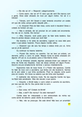 — Ele não vai vir! — Respondi categoricamente. 
— Como assim, não vai vir? É claro que ele vem! Ele marcou com 
a gente. Deve estar atrasado de novo por algum motivo. Vai ver é o 
trânsito! 
— Trânsito, sim! Ah! Devem é estar tentando encontrar um caixão 
370 
em que ele caiba, porque gordo daquele jeito.... 
— Ai, Eduardo! Pára de falar nisso, como você é macabro! Deixa o 
coitado do homem em paz. 
— Mas é verdade, ele vai precisar de um caixão sob encomenda. 
Ele não vai vir, Camila. Ele morreu! 
— Olha, Eduardo, você podia parar de falar tanta besteira. Que 
Deus te perdoe dessas coisas que você fala! 
Ela levantou e foi atrás da secretária. Ligaram na casa dele para 
saber o que estava havendo. Pouco depois Camila voltou: 
— Disseram que ele saiu faz tempo e estava vindo pra cá. Acho 
que já, já ele aparece! 
Eu continuei na mesma ladainha. 
— Pronto! Ele morreu no caminho. Vai ver teve um enfarto, um 
derrame, enfiou o carro no poste. Nessas horas tá sendo entubado em 
alguma UTI por aí, ou já passou para a Vida Eterna direto. 
Nós já tínhamos avisado algumas pessoas-chave que estavam na 
linha de frente dos Hospitais. Caso ele desse entrada em algum Pronto- 
Socorro era pra simplesmente terminar o serviço imediatamente. 
Esperamos mais de duas horas. E o Pastor não apareceu. Camila 
foi falar de novo com a secretária, que tentou em vão localizá-lo. Saímos 
de lá sem saber o que tinha acontecido. Pisei na calçada como quem 
pisa em nuvens. Em breve eu saberia que ele tinha sido liquidado! 
E realmente não demorou muito. No dia seguinte Camila me ligou 
na Style toda penalizada. Mas não escutei o que queria. 
— Eduardo, o Brintti bateu o carro ontem à caminho do escritório, 
por isso que ele não foi. Deu perda total no carro. 
— !!!!! 
— Que coisa, né? Coitado do Brintti! 
— Mas, e ele?!! Ele morreu? Ou está internado?! 
Camila deve ter interpretado o tom entrecortado da minha voz 
como sendo de extremo pesar diante do acontecido. 
— Não, não se preocupe. Ele está ótimo! Não teve um arranhão! 
 