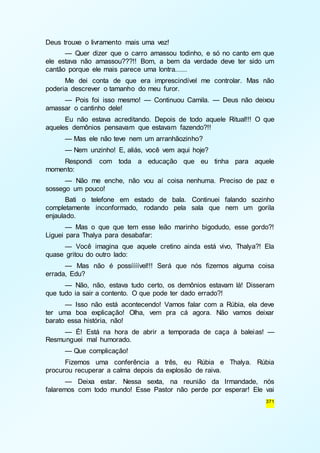 371 
Deus trouxe o livramento mais uma vez! 
— Quer dizer que o carro amassou todinho, e só no canto em que 
ele estava não amassou???!! Bom, a bem da verdade deve ter sido um 
cantão porque ele mais parece uma lontra...... 
Me dei conta de que era imprescindível me controlar. Mas não 
poderia descrever o tamanho do meu furor. 
— Pois foi isso mesmo! — Continuou Camila. — Deus não deixou 
amassar o cantinho dele! 
Eu não estava acreditando. Depois de todo aquele Ritual!!! O que 
aqueles demônios pensavam que estavam fazendo?!! 
— Mas ele não teve nem um arranhãozinho? 
— Nem unzinho! E, aliás, você vem aqui hoje? 
Respondi com toda a educação que eu tinha para aquele 
momento: 
— Não me enche, não vou aí coisa nenhuma. Preciso de paz e 
sossego um pouco! 
Bati o telefone em estado de bala. Continuei falando sozinho 
completamente inconformado, rodando pela sala que nem um gorila 
enjaulado. 
— Mas o que que tem esse leão marinho bigodudo, esse gordo?! 
Liguei para Thalya para desabafar: 
— Você imagina que aquele cretino ainda está vivo, Thalya?! Ela 
quase gritou do outro lado: 
— Mas não é possíííível!!! Será que nós fizemos alguma coisa 
errada, Edu? 
— Não, não, estava tudo certo, os demônios estavam lá! Disseram 
que tudo ia sair a contento. O que pode ter dado errado?! 
— Isso não está acontecendo! Vamos falar com a Rúbia, ela deve 
ter uma boa explicação! Olha, vem pra cá agora. Não vamos deixar 
barato essa história, não! 
— É! Está na hora de abrir a temporada de caça à baleias! — 
Resmunguei mal humorado. 
— Que complicação! 
Fizemos uma conferência a três, eu Rúbia e Thalya. Rúbia 
procurou recuperar a calma depois da explosão de raiva. 
— Deixa estar. Nessa sexta, na reunião da Irmandade, nós 
falaremos com todo mundo! Esse Pastor não perde por esperar! Ele vai 
 