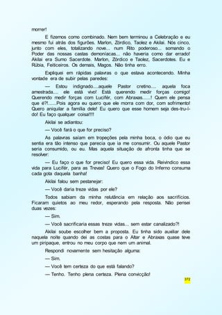 372 
morrer! 
E fizemos como combinado. Nem bem terminou a Celebração e eu 
mesmo fui atrás dos figurões. Marlon, Zórdico, Taolez e Akilai. Nós cinco, 
junto com eles, totalizando nove... num Rito poderoso... somando o 
Poder das nossas castas demoníacas... não haveria como dar errado! 
Akilai era Sumo Sacerdote. Marlon, Zórdico e Taolez, Sacerdotes. Eu e 
Rúbia, Feiticeiros. Os demais, Magos. Não tinha erro. 
Expliquei em rápidas palavras o que estava acontecendo. Minha 
vontade era de subir pelas paredes: 
— Estou indignado....aquele Pastor cretino.... aquela foca 
amestrada.... ele está vivo! Está querendo medir forças comigo! 
Querendo medir forças com Lucifér, com Abraxas......! Quem ele pensa 
que é?!......Pois agora eu quero que ele morra com dor, com sofrimento! 
Quero aniquilar a família dele! Eu quero que esse homem seja des-tru-í-do! 
Eu faço qualquer coisa!!!! 
Akilai se adiantou: 
— Você fará o que for preciso? 
As palavras saíam em tropeções pela minha boca, o ódio que eu 
sentia era tão intenso que parecia que ia me consumir. Ou aquele Pastor 
seria consumido, ou eu. Mas aquela situação de afronta tinha que se 
resolver: 
— Eu faço o que for preciso! Eu quero essa vida. Reivindico essa 
vida para Lucifér, para as Trevas! Quero que o Fogo do Inferno consuma 
cada gota daquela banha! 
Akilai falou sem pestanejar: 
— Você daria treze vidas por ele? 
Todos sabiam da minha relutância em relação aos sacrifícios. 
Ficaram quietos ao meu redor, esperando pela resposta. Não pensei 
duas vezes: 
— Sim. 
— Você sacrificaria essas treze vidas... sem estar canalizado?! 
Akilai soube escolher bem a proposta. Eu tinha sido auxiliar dele 
naquela noite quando dei as costas para o Altar e Abraxas quase teve 
um piripaque, entrou no meu corpo que nem um animal. 
Respondi novamente sem hesitação alguma: 
— Sim. 
— Você tem certeza do que está falando? 
— Tenho. Tenho plena certeza. Plena convicção! 
 