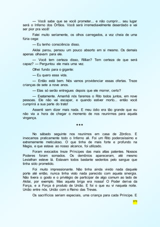— Você sabe que se você prometer... e não cumprir... seu lugar 
será o Inferno dos Órfãos. Você será irremediavelmente deserdado e vai 
ser pior pra você! 
Falei muito seriamente, os olhos carregados, a voz cheia de uma 
373 
fúria cega: 
— Eu tenho consciência disso. 
Akilai parou, pensou um pouco absorto em si mesmo. Os demais 
apenas olhavam para ele. 
— Você tem certeza disso, Rillian? Tem certeza de que será 
capaz? — Perguntou ele mais uma vez. 
Olhei fundo para o gigante: 
— Eu quero essa vida. 
— Então está bem. Nós vamos providenciar essas ofertas. Treze 
crianças de sete a nove anos. 
— Elas só serão entregues depois que ele morrer, certo? 
— Exatamente. Amanhã nós faremos o Rito todos juntos, em nove 
pessoas. Ele não vai escapar, e quando estiver morto... então você 
cumprirá a sua parte do trato! 
Assenti sem dizer mais nada. E meu ódio era tão grande que eu 
não via a hora de chegar o momento de nos reunirmos para aquela 
vingança. 
*** 
No sábado seguinte nos reunimos em casa de Zórdico. E 
invocamos praticamente todo o Inferno ali. Foi um Rito poderosíssimo e 
extremamente meticuloso. O que tinha de mais forte e profundo na 
Magia, e que estava ao nosso alcance, foi utilizado. 
Foram evocados treze Príncipes das mais altas patentes. Nossos 
Poderes foram somados. Os demônios apareceram, até mesmo 
Leviathan esteve lá. Estavam todos bastante sedentos pelo sangue que 
tinha sido prometido. 
Foi muito impressionante. Não tinha ainda vivido nada daquele 
porte até então, nunca tinha visto nada parecido com aquela sinergia. 
Não tivera o gosto e o privilégio de participar de algo comum ao lado de 
Akilai, por exemplo. Mas aquela briga era nossa! O Poder deriva da 
Força, e a Força é produto de União. E foi o que eu vi naquela noite. 
União entre nós. União com o Reino das Trevas. 
Os sacrifícios seriam especiais, uma criança para cada Príncipe. E 
 