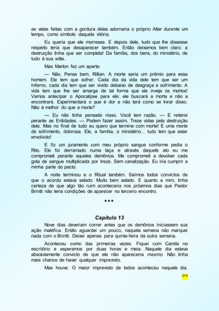 as velas feitas com a gordura delas adornaria o próprio Altar durante um 
tempo, como símbolo daquela vitória. 
Eu queria que ele morresse. E depois dele, tudo que lhe dissesse 
respeito teria que desaparecer também. Então deixamos bem claro: a 
destruição tinha que ser completa! Da família, dos bens, do ministério, de 
tudo à sua volta. 
Mas Marlon fez um aparte: 
— Não. Pense bem, Rillian. A morte seria um prêmio para esse 
homem. Ele tem que sofrer. Cada dia da vida dele tem que ser um 
Inferno, cada dia tem que ser vivido debaixo de desgraça e sofrimento. A 
vida tem que lhe ser amarga de tal forma que ele inveje os mortos! 
Vamos antecipar o Apocalipse para ele: ele buscará a morte e não a 
encontrará. Experimentará o que é dor e não terá como se livrar disso. 
Não é melhor do que a morte? 
— Eu não tinha pensado nisso. Você tem razão. — E reiterei 
perante as Entidades. — Podem fazer assim. Treze vidas pela destruição 
dele. Mas no final de tudo eu quero que termine com morte! E uma morte 
de sofrimento, dolorosa. Ele, a família, o ministério... tudo tem que estar 
envolvido! 
E fiz um juramento com meu próprio sangue conforme pedia o 
Rito. Ele foi derramado numa taça e através daquele ato eu me 
comprometi perante aqueles demônios. Me comprometi a devolver cada 
gota de sangue multiplicada por treze. Sem canalização. Eu iria cumprir a 
minha parte do pacto. 
A noite terminou e o Ritual também. Saímos todos convictos de 
que o acordo estava selado. Muito bem selado. E quanto a mim, tinha 
certeza de que algo tão ruim aconteceria nos próximos dias que Pastor 
Brintti não teria condições de aparecer no terceiro encontro. 
374 
*** 
Capítulo 13 
Nove dias deveriam correr antes que os demônios iniciassem sua 
ação maléfica. Então aguardei um pouco, naquela semana não marquei 
nada com o Brintti. Deixei apenas para quinta-feira da outra semana. 
Aconteceu como das primeiras vezes. Fiquei com Camila no 
escritório e esperamos por duas horas e meia. Naquele dia estava 
absolutamente convicto de que ele não apareceria mesmo. Não tinha 
mais chance de haver qualquer imprevisto. 
Mas houve. O maior imprevisto de todos aconteceu naquele dia. 
 
