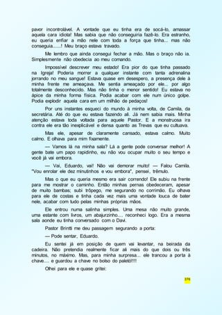 pavor incontrolável. A vontade que eu tinha era de socá-lo, amassar 
aquela cara idiota! Mas sabia que não conseguiria fazê-lo. Era estranho, 
eu queria enfiar a mão nele com toda a força que tinha... mas não 
conseguia......! Meu braço estava travado. 
Me lembro que ainda consegui fechar a mão. Mas o braço não ia. 
376 
Simplesmente não obedecia ao meu comando. 
Impossível descrever meu estado! Era pior do que tinha passado 
na Igreja! Poderia morrer a qualquer instante com tanta adrenalina 
jorrando no meu sangue! Estava quase em desespero, a presença dele à 
minha frente me ameaçava. Me sentia ameaçado por ele... por algo 
totalmente desconhecido. Mas não tinha o menor sentido! Eu estava no 
ápice da minha forma física. Podia acabar com ele num único golpe. 
Podia explodir aquela cara em um milhão de pedaços! 
Por uns instantes esqueci do mundo à minha volta, de Camila, da 
secretária. Até do que eu estava fazendo ali. Já nem sabia mais. Minha 
atenção estava toda voltada para aquele Pastor. E a monstruosa ira 
contra ele era tão inexplicável e densa quanto as Trevas que eu cultuava. 
Mas ele, apesar de claramente cansado, estava calmo. Muito 
calmo. E olhava para mim fixamente. 
— Vamos lá na minha sala? Lá a gente pode conversar melhor! A 
gente bate um papo rapidinho, eu não vou ocupar muito o seu tempo e 
você já vai embora. 
— Vai, Eduardo, vai! Não vai demorar muito! — Falou Camila. 
"Vou enrolar ele dez minutinhos e vou embora", pensei, trêmulo. 
Mas o que eu queria mesmo era sair correndo! Ele subiu na frente 
para me mostrar o caminho. Então minhas pernas obedeceram, apesar 
de muito bambas; subi trôpego, me segurando no corrimão. Eu olhava 
para ele de costas e tinha cada vez mais uma vontade louca de bater 
nele, acabar com tudo pelas minhas próprias mãos. 
Ele entrou numa salinha simples. Uma mesa não muito grande, 
uma estante com livros, um abajurzinho.... reconheci logo. Era a mesma 
sala aonde eu tinha conversado com o Davi. 
Pastor Brintti me deu passagem segurando a porta: 
— Pode sentar, Eduardo. 
Eu sentei já em posição de quem vai levantar, na beirada da 
cadeira. Não pretendia realmente ficar ali mais do que dois ou três 
minutos, no máximo. Mas, para minha surpresa... ele trancou a por ta à 
chave.... e guardou a chave no bolso do paletó!!!! 
Olhei para ele e quase gritei: 
 