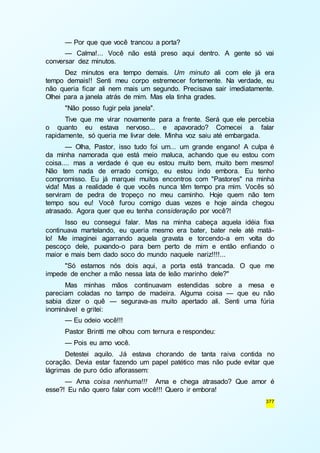 — Por que que você trancou a porta? 
— Calma!... Você não está preso aqui dentro. A gente só vai 
377 
conversar dez minutos. 
Dez minutos era tempo demais. Um minuto ali com ele já era 
tempo demais!! Senti meu corpo estremecer fortemente. Na verdade, eu 
não queria ficar ali nem mais um segundo. Precisava sair imediatamente. 
Olhei para a janela atrás de mim. Mas ela tinha grades. 
"Não posso fugir pela janela". 
Tive que me virar novamente para a frente. Será que ele percebia 
o quanto eu estava nervoso... e apavorado? Comecei a falar 
rapidamente, só queria me livrar dele. Minha voz saiu até embargada. 
— Olha, Pastor, isso tudo foi um... um grande engano! A culpa é 
da minha namorada que está meio maluca, achando que eu estou com 
coisa.... mas a verdade é que eu estou muito bem, muito bem mesmo! 
Não tem nada de errado comigo, eu estou indo embora. Eu tenho 
compromisso. Eu já marquei muitos encontros com "Pastores" na minha 
vida! Mas a realidade é que vocês nunca têm tempo pra mim. Vocês só 
serviram de pedra de tropeço no meu caminho. Hoje quem não tem 
tempo sou eu! Você furou comigo duas vezes e hoje ainda chegou 
atrasado. Agora quer que eu tenha consideração por você?! 
Isso eu consegui falar. Mas na minha cabeça aquela idéia fixa 
continuava martelando, eu queria mesmo era bater, bater nele até matá-lo! 
Me imaginei agarrando aquela gravata e torcendo-a em volta do 
pescoço dele, puxando-o para bem perto de mim e então enfiando o 
maior e mais bem dado soco do mundo naquele nariz!!!!... 
"Só estamos nós dois aqui, a porta está trancada. O que me 
impede de encher a mão nessa lata de leão marinho dele?" 
Mas minhas mãos continuavam estendidas sobre a mesa e 
pareciam coladas no tampo de madeira. Alguma coisa — que eu não 
sabia dizer o quê — segurava-as muito apertado ali. Senti uma fúria 
inominável e gritei: 
— Eu odeio você!!! 
Pastor Brintti me olhou com ternura e respondeu: 
— Pois eu amo você. 
Detestei aquilo. Já estava chorando de tanta raiva contida no 
coração. Devia estar fazendo um papel patético mas não pude evitar que 
lágrimas de puro ódio aflorassem: 
— Ama coisa nenhuma!!! Ama e chega atrasado? Que amor é 
esse?! Eu não quero falar com você!!! Quero ir embora! 
 