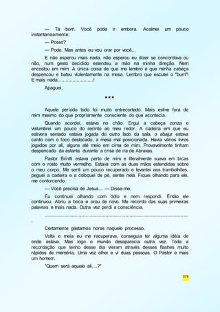 — Tá bom. Você pode ir embora. Acalmei um pouco 
378 
instantaneamente: 
— Posso? 
— Pode. Mas antes eu vou orar por você... 
E não esperou mais nada, não esperou eu dizer se concordava ou 
não, num gesto decidido estendeu a mão na minha direção. Nem 
encostou em mim. A única coisa de que me lembro é que minha cabeça 
despencou e bateu violentamente na mesa. Lembro que escutei o "bum"! 
E mais nada..........................! 
Apaguei. 
*** 
Aquele período todo foi muito entrecortado. Mais estive fora de 
mim mesmo do que propriamente consciente do que acontecia. 
Quando acordei, estava no chão. Ergui a cabeça zonza e 
vislumbrei um pouco do recinto ao meu redor. A cadeira em que eu 
estivera sentado estava jogada do outro lado da sala, o abajur estava 
caído com o foco deslocado, a mesa mal posicionada. Havia vários livros 
jogados por ali, alguns até meio em cima de mim. Provavelmente tinham 
despencado da estante durante a crise de ira de Abraxas. 
Pastor Brintti estava perto de mim e literalmente suava em bicas 
com o rosto muito vermelho. Estava com as duas mãos estendidas sobre 
o meu corpo. Me senti um pouco recuperado e levantei aos trambolhões, 
peguei a cadeira e a coloquei de pé, sentei nela. Fiquei olhando para ele, 
me contorcendo. 
— Você precisa de Jesus... — Disse-me. 
Eu continuei olhando com ódio e nem respondi. Então ele 
continuou. Abriu a boca e orou de novo. Me recordo das suas primeiras 
palavras e mais nada. Outra vez perdi a consciência. 
........................................................................................................... 
. 
Certamente gastamos horas naquele processo. 
Volta e meia eu me recuperava, conseguia ter alguma idéia de 
onde estava. Mas logo o mundo desaparecia outra vez. Toda a 
recordação que tenho desse dia vieram através desses flashes muito 
rápidos de memória. Uma vez olhei e vi duas pessoas. O Pastor e mais 
um homem. 
"Quem será aquele ali....?" 
 