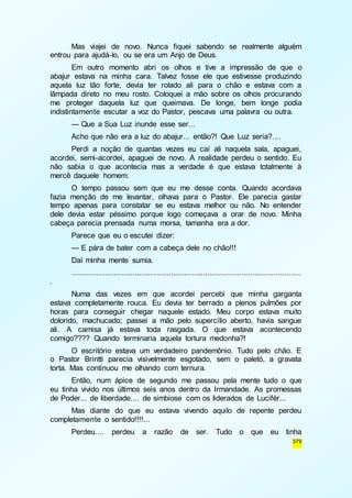 Mas viajei de novo. Nunca fiquei sabendo se realmente alguém 
379 
entrou para ajudá-lo, ou se era um Anjo de Deus. 
Em outro momento abri os olhos e tive a impressão de que o 
abajur estava na minha cara. Talvez fosse ele que estivesse produzindo 
aquela luz tão forte, devia ter rolado ali para o chão e estava com a 
lâmpada direto no meu rosto. Coloquei a mão sobre os olhos procurando 
me proteger daquela luz que queimava. De longe, bem longe podia 
indistintamente escutar a voz do Pastor, pescava uma palavra ou outra. 
— Que a Sua Luz inunde esse ser... 
Acho que não era a luz do abajur... então?! Que Luz seria?.... 
Perdi a noção de quantas vezes eu caí ali naquela sala, apaguei, 
acordei, semi-acordei, apaguei de novo. A realidade perdeu o sentido. Eu 
não sabia o que acontecia mas a verdade é que estava totalmente à 
mercê daquele homem. 
O tempo passou sem que eu me desse conta. Quando acordava 
fazia menção de me levantar, olhava para o Pastor. Ele parecia gastar 
tempo apenas para constatar se eu estava melhor ou não. No entender 
dele devia estar péssimo porque logo começava a orar de novo. Minha 
cabeça parecia prensada numa morsa, tamanha era a dor. 
Parece que eu o escutei dizer: 
— E pára de bater com a cabeça dele no chão!!! 
Daí minha mente sumia. 
........................................................................................................... 
. 
Numa das vezes em que acordei percebi que minha garganta 
estava completamente rouca. Eu devia ter berrado a plenos pulmões por 
horas para conseguir chegar naquele estado. Meu corpo estava muito 
dolorido, machucado; passei a mão pelo supercílio aberto, havia sangue 
ali. A camisa já estava toda rasgada. O que estava acontecendo 
comigo???? Quando terminaria aquela tortura medonha?! 
O escritório estava um verdadeiro pandemônio. Tudo pelo chão. E 
o Pastor Brintti parecia visivelmente esgotado, sem o paletó, a gravata 
torta. Mas continuou me olhando com ternura. 
Então, num ápice de segundo me passou pela mente tudo o que 
eu tinha vivido nos últimos seis anos dentro da Irmandade. As promessas 
de Poder... de liberdade.... de simbiose com os liderados de Lucifér... 
Mas diante do que eu estava vivendo aquilo de repente perdeu 
completamente o sentido!!!!... 
Perdeu.... perdeu a razão de ser. Tudo o que eu tinha 
 