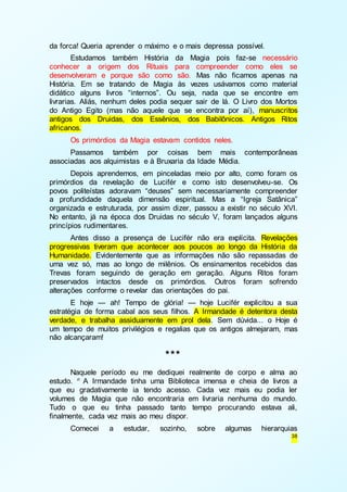 38 
da forca! Queria aprender o máximo e o mais depressa possível. 
Estudamos também História da Magia pois faz-se necessário 
conhecer a origem dos Rituais para compreender como eles se 
desenvolveram e porque são como são. Mas não ficamos apenas na 
História. Em se tratando de Magia às vezes usávamos como material 
didático alguns livros “internos”. Ou seja, nada que se encontre em 
livrarias. Aliás, nenhum deles podia sequer sair de lá. O Livro dos Mortos 
do Antigo Egito (mas não aquele que se encontra por aí), manuscritos 
antigos dos Druidas, dos Essênios, dos Babilônicos. Antigos Ritos 
africanos. 
Os primórdios da Magia estavam contidos neles. 
Passamos também por coisas bem mais contemporâneas 
associadas aos alquimistas e à Bruxaria da Idade Média. 
Depois aprendemos, em pinceladas meio por alto, como foram os 
primórdios da revelação de Lucifér e como isto desenvolveu-se. Os 
povos politeístas adoravam “deuses” sem necessariamente compreender 
a profundidade daquela dimensão espiritual. Mas a “Igreja Satânica” 
organizada e estruturada, por assim dizer, passou a existir no século XVI. 
No entanto, já na época dos Druidas no século V, foram lançados alguns 
princípios rudimentares. 
Antes disso a presença de Lucifér não era explícita. Revelações 
progressivas tiveram que acontecer aos poucos ao longo da História da 
Humanidade. Evidentemente que as informações não são repassadas de 
uma vez só, mas ao longo de milênios. Os ensinamentos recebidos das 
Trevas foram seguindo de geração em geração. Alguns Ritos foram 
preservados intactos desde os primórdios. Outros foram sofrendo 
alterações conforme o revelar das orientações do pai. 
E hoje — ah! Tempo de glória! — hoje Lucifér explicitou a sua 
estratégia de forma cabal aos seus filhos. A Irmandade é detentora desta 
verdade, e trabalha assiduamente em prol dela. Sem dúvida... o Hoje é 
um tempo de muitos privilégios e regalias que os antigos almejaram, mas 
não alcançaram! 
*** 
Naquele período eu me dediquei realmente de corpo e alma ao 
estudo. n A Irmandade tinha uma Biblioteca imensa e cheia de livros a 
que eu gradativamente ia tendo acesso. Cada vez mais eu podia ler 
volumes de Magia que não encontraria em livraria nenhuma do mundo. 
Tudo o que eu tinha passado tanto tempo procurando estava ali, 
finalmente, cada vez mais ao meu dispor. 
Comecei a estudar, sozinho, sobre algumas hierarquias 
 