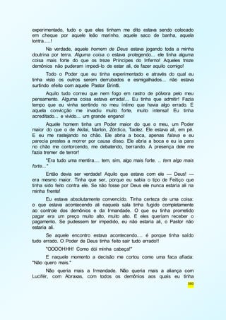 experimentado, tudo o que eles tinham me dito estava sendo colocado 
em cheque por aquele leão marinho, aquele saco de banha, aquela 
lontra.....! 
Na verdade, aquele homem de Deus estava jogando toda a minha 
doutrina por terra. Alguma coisa o estava protegendo... ele tinha alguma 
coisa mais forte do que os treze Príncipes do Inferno! Aqueles treze 
demônios não puderam impedi-lo de estar ali, de fazer aquilo comigo! 
Todo o Poder que eu tinha experimentado e através do qual eu 
tinha visto os outros serem derrubados e esmigalhados... não estava 
surtindo efeito com aquele Pastor Brintti. 
Aquilo tudo correu que nem fogo em rastro de pólvora pelo meu 
pensamento. Alguma coisa estava errada!... Eu tinha que admitir! Fazia 
tempo que eu vinha sentindo no meu íntimo que havia algo errado. E 
aquela convicção me invadiu muito forte, muito intensa! Eu tinha 
acreditado... e vivido... um grande engano! 
Aquele homem tinha um Poder maior do que o meu, um Poder 
maior do que o de Akilai, Marlon, Zórdico, Taolez. Ele estava ali, em pé. 
E eu me rastejando no chão. Ele abria a boca, apenas falava e eu 
parecia prestes a morrer por causa disso. Ele abria a boca e eu ia para 
no chão me contorcendo, me debatendo, berrando. A presença dele me 
fazia tremer de terror! 
"Era tudo uma mentira.... tem, sim, algo mais forte. .. tem algo mais 
380 
forte..." 
Então devia ser verdade! Aquilo que estava com ele — Deus! — 
era mesmo maior. Tinha que ser, porque eu sabia o tipo de Feitiço que 
tinha sido feito contra ele. Se não fosse por Deus ele nunca estaria ali na 
minha frente! 
Eu estava absolutamente convencido. Tinha certeza de uma coisa: 
o que estava acontecendo ali naquela sala tinha fugido completamente 
ao controle dos demônios e da Irmandade. O que eu tinha prometido 
pagar era um preço muito alto, muito alto. E eles queriam receber o 
pagamento. Se pudessem ter impedido, eu não estaria ali, o Pastor não 
estaria ali. 
Se aquele encontro estava acontecendo.... é porque tinha saído 
tudo errado. O Poder de Deus tinha feito sair tudo errado!! 
"OOOOHHH! Como dói minha cabeça!" 
E naquele momento a decisão me cortou como uma faca afiada: 
"Não quero mais." 
Não queria mais a Irmandade. Não queria mais a aliança com 
Lucifér, com Abraxas, com todos os demônios aos quais eu tinha 
 