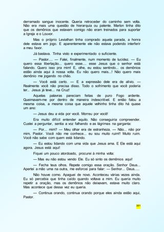 derramado sangue inocente. Queria retroceder do caminho sem volta. 
Não era mais uma questão de hierarquia ou patente. Marlon tinha dito 
que os demônios que estavam comigo não eram treinados para suportar 
a Igreja e o Louvor. 
Mas o próprio Leviathan tinha comprado aquela parada, a honra 
dele estava em jogo. E aparentemente ele não estava podendo interferir 
a meu favor. 
Já bastava. Tinha visto e experimentado o suficiente. 
— Pastor.... — Falei, finalmente, num momento de lucidez. — Eu 
quero essa libertação... quero esse.... esse Jesus que o senhor está 
falando. Quero isso pra mim! E, olhe, eu estou sentindo... os demônios 
estão ainda aqui à nossa volta. Eu não quero mais...! Não quero mais 
demônio me jogando no chão. 
— Você está certo. — E a expressão dele era de alívio. — 
Realmente você não precisa disso. Todo o sofrimento que você poderia 
ter.. Jesus já teve... na Cruz! 
Aquelas palavras pareciam feitas de puro Fogo ardente. 
Queimavam-me por dentro de maneira indescritível. E então falou a 
mesma coisa, a mesma coisa que aquele velhinho tinha dito há quase 
um ano: 
— Jesus deu a vida por você. Morreu por você! 
Era muito difícil entender aquilo. Não conseguiria compreender. 
381 
Custei a perguntar, sentia a voz falhando e as lágrimas na garganta: 
— Por... mim? — Meu olhar era de estranheza. — Não... não por 
mim, Pastor. Você não me conhece... eu sou muito ruim!! Muito ruim. 
Você não sabe com quem está lidando. 
— Eu estou lidando com uma vida que Jesus ama. E Ele está aqui 
agora. Jesus está aqui! 
Fiquei um pouco atordoado, procurei à minha volta: 
— Mas eu não estou vendo Ele. Eu só sinto os demônios aqui! 
— Fecha teus olhos. Repete comigo essa oração. Senhor Deus... 
Apertei a mão uma na outra, me esforcei para falar: — Senhor... Deus..... 
Não houve como. Apaguei de novo. Aconteceu várias vezes ainda. 
Eu só percebia que tinha caído quando voltava a mim. Eu queria muito 
repetir a oração, mas os demônios não deixavam, estava muito claro. 
Mas acontece que dessa vez eu queria. 
— Continua orando, continua orando porque eles ainda estão aqui, 
Pastor. 
 