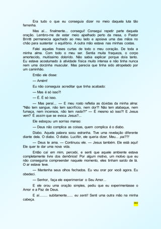 Era tudo o que eu conseguia dizer no meio daquela luta tão 
382 
ferrenha. 
Mas aí... finalmente... consegui! Consegui repetir parte daquela 
oração. Lembro-me de estar meio ajoelhado perto da mesa, o Pastor 
Brintti permanecia agachado ao meu lado e apoiava uma das mãos no 
chão para sustentar o equilíbrio. A outra mão estava nas minhas costas. 
Falei aquelas frases curtas de todo o meu coração. De toda a 
minha alma. Com todo o meu ser. Sentia muita fraqueza, o corpo 
amortecido, muitíssimo dolorido. Não sabia explicar porque doía tanto. 
Eu estava acostumado à atividade física muito intensa e não tinha nunca 
nem uma dorzinha muscular. Mas parecia que tinha sido atropelado por 
um caminhão. 
Então ele disse: 
— Amém! 
Eu não conseguia acreditar que tinha acabado: 
— Mas é só isso?! 
— É. É só isso. 
— Mas peraí... — E meu rosto refletia as dúvidas da minha alma: 
"Não tem sangue, não tem sacrifício, nem dor?! Não tem atabaque, nem 
fumaça, nem incensos, não tem nada?!" — É mesmo só isso?! E Jesus 
vem? É assim que se evoca Jesus?... 
Ele esboçou um sorriso manso: 
— Deus não complica as coisas, quem complica é o diabo. 
Diabo. Aquela palavra soou estranha. Tive uma revelação diferente 
diante dela. O diabo. O diabo. Lucifér, ele queria dizer. Meu... pai??! 
— Deus te ama. — Continuou ele. — Jesus também. Ele está aqui! 
Ele quer te dar uma nova vida. 
Então caí em mim, percebi, e senti que aquele ambiente estava 
completamente livre dos demônios! Por algum motivo, um motivo que eu 
não conseguiria compreender naquele momento, eles tinham saído de lá. 
O ar estava leve. 
— Mantenha seus olhos fechados. Eu vou orar por você agora. Eu 
obedeci. 
— Senhor, faça ele experimentar o Seu Amor... 
E ele orou uma oração simples, pediu que eu experimentasse o 
Amor e a Paz de Deus. 
E aí........ subitamente...... eu senti! Senti uma outra mão na minha 
cabeça. 
 
