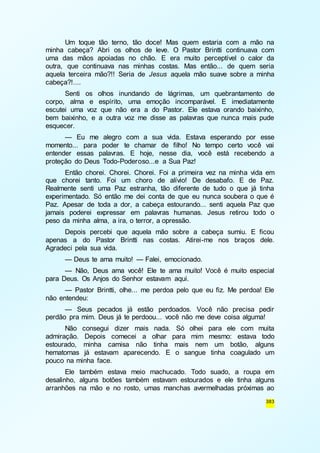 Um toque tão terno, tão doce! Mas quem estaria com a mão na 
minha cabeça? Abri os olhos de leve. O Pastor Brintti continuava com 
uma das mãos apoiadas no chão. E era muito perceptível o calor da 
outra, que continuava nas minhas costas. Mas então... de quem seria 
aquela terceira mão?!! Seria de Jesus aquela mão suave sobre a minha 
cabeça?!.... 
Senti os olhos inundando de lágrimas, um quebrantamento de 
corpo, alma e espírito, uma emoção incomparável. E imediatamente 
escutei uma voz que não era a do Pastor. Ele estava orando baixinho, 
bem baixinho, e a outra voz me disse as palavras que nunca mais pude 
esquecer. 
— Eu me alegro com a sua vida. Estava esperando por esse 
momento... para poder te chamar de filho! No tempo certo você vai 
entender essas palavras. E hoje, nesse dia, você está recebendo a 
proteção do Deus Todo-Poderoso...e a Sua Paz! 
Então chorei. Chorei. Chorei. Foi a primeira vez na minha vida em 
que chorei tanto. Foi um choro de alívio! De desabafo. E de Paz. 
Realmente senti uma Paz estranha, tão diferente de tudo o que já tinha 
experimentado. Só então me dei conta de que eu nunca soubera o que é 
Paz. Apesar de toda a dor, a cabeça estourando... senti aquela Paz que 
jamais poderei expressar em palavras humanas. Jesus retirou todo o 
peso da minha alma, a ira, o terror, a opressão. 
Depois percebi que aquela mão sobre a cabeça sumiu. E ficou 
apenas a do Pastor Brintti nas costas. Atirei-me nos braços dele. 
Agradeci pela sua vida. 
— Deus te ama muito! — Falei, emocionado. 
— Não, Deus ama você! Ele te ama muito! Você é muito especial 
383 
para Deus. Os Anjos do Senhor estavam aqui. 
— Pastor Brintti, olhe... me perdoa pelo que eu fiz. Me perdoa! Ele 
não entendeu: 
— Seus pecados já estão perdoados. Você não precisa pedir 
perdão pra mim. Deus já te perdoou... você não me deve coisa alguma! 
Não consegui dizer mais nada. Só olhei para ele com muita 
admiração. Depois comecei a olhar para mim mesmo: estava todo 
estourado, minha camisa não tinha mais nem um botão, alguns 
hematomas já estavam aparecendo. E o sangue tinha coagulado um 
pouco na minha face. 
Ele também estava meio machucado. Todo suado, a roupa em 
desalinho, alguns botões também estavam estourados e ele tinha alguns 
arranhões na mão e no rosto, umas manchas avermelhadas próximas ao 
 