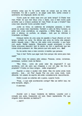 primeira coisa que fiz foi juntar todas as coisas que eu tinha da 
Irmandade. Fui até o quarto e, ao pegar cada item, sentia crescer o 
sentimento de indignação dentro de mim: 
"Como pude ter vivido esse erro por tanto tempo? O Pastor teve 
mais Poder do que nós! Deus criou o diabo, isso é fato! Como pude 
acreditar que a criatura pudesse ter mais Poder do que o Criador? Que 
coisa mais absurda! Como acreditei nisso?" 
Juntei os livros, os cadernos de anotações pessoais, o diário 
aonde as coisas mais importantes. Também o cetro de fêmur humano, os 
potes com ervas aromáticas, os ungüentos, a Bíblia Negra, o colar, o 
anel, a aliança, os punhais, as adagas... tudo que se referisse à 
Irmandade e a Magia. 
Coloquei dentro de uma caixa de papelão e fiquei olhando um bom 
tempo, sentado na cama. Os últimos seis anos da minha vida estavam 
dentro daquela caixa...! Mas eu não sabia como proceder, o que fazer 
com aquilo. Refleti bastante. Observando aquele amontoado à minha 
frente procurava descobrir bem lá dentro de mim o significado que tais 
coisas ainda pudessem ter. Mas parecia que tudo aquilo era... lixo! 
Eu me sentia mais e mais convicto à medida que pensava. 
"Isso é lixo! Tenho que jogar tudo fora porque não serve para mais 
385 
nada!" 
Muita coisa me passou pela cabeça. Pessoas, cenas, conversas, 
promessas. Lembrei muito de Marlon. 
"Meu Deus... como ele pode estar tão enganado?! O que 
aconteceu com ele para que chegasse a crer em algo tão fora de 
propósito? E todos os meus amigos... estão enganados!" 
Guardei a caixa e acabei indo deitar. Mas me sentia ainda muito 
estranho... leve.... em Paz! Aquela Paz era uma coisa muito, muito 
diferente. Um estado de espírito até então completamente desconhecido. 
Deitei e puxei as cobertas até o queixo, suspirei fundo. 
"Puxa... o que está acontecendo comigo? Não sei definir isso, me 
sinto tranqüilo, alegre..." 
E adormeci. 
*** 
Acordei com o toque insistente do telefone. Levantei com o 
coração aos pulos, tropeçando em tudo. Desci rapidamente. Por que 
ninguém tinha atendido ao telefone?? 
— Alô?!? 
 
