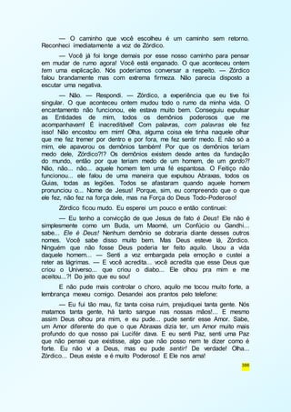 — O caminho que você escolheu é um caminho sem retorno. 
386 
Reconheci imediatamente a voz de Zórdico. 
— Você já foi longe demais por esse nosso caminho para pensar 
em mudar de rumo agora! Você está enganado. O que aconteceu ontem 
tem uma explicação. Nós poderíamos conversar a respeito. — Zórdico 
falou brandamente mas com extrema firmeza. Não parecia disposto a 
escutar uma negativa. 
— Não. — Respondi. — Zórdico, a experiência que eu tive foi 
singular. O que aconteceu ontem mudou todo o rumo da minha vida. O 
encantamento não funcionou, ele estava muito bem. Conseguiu expulsar 
as Entidades de mim, todos os demônios poderosos que me 
acompanhavam! É inacreditável! Com palavras, com palavras ele fez 
isso! Não encostou em mim! Olha, alguma coisa ele tinha naquele olhar 
que me fez tremer por dentro e por fora, me fez sentir medo. E não só a 
mim, ele apavorou os demônios também! Por que os demônios teriam 
medo dele, Zórdico?!? Os demônios existem desde antes da fundação 
do mundo, então por que teriam medo de um homem, de um gordo?! 
Não, não... não... aquele homem tem uma fé espantosa. O Feitiço não 
funcionou... ele falou de uma maneira que expulsou Abraxas, todos os 
Guias, todas as legiões. Todos se afastaram quando aquele homem 
pronunciou o... Nome de Jesus! Porque, sim, eu compreendo que o que 
ele fez, não fez na força dele, mas na Força do Deus Todo-Poderoso! 
Zórdico ficou mudo. Eu esperei um pouco e então continuei: 
— Eu tenho a convicção de que Jesus de fato é Deus! Ele não é 
simplesmente como um Buda, um Maomé, um Confúcio ou Gandhi... 
sabe... Ele é Deus! Nenhum demônio se dobraria diante desses outros 
nomes. Você sabe disso muito bem. Mas Deus esteve lá, Zórdico. 
Ninguém que não fosse Deus poderia ter feito aquilo. Usou a vida 
daquele homem... — Senti a voz embargada pela emoção e custei a 
reter as lágrimas. — E você acredita... você acredita que esse Deus que 
criou o Universo... que criou o diabo... Ele olhou pra mim e me 
aceitou...?! Do jeito que eu sou! 
E não pude mais controlar o choro, aquilo me tocou muito forte, a 
lembrança mexeu comigo. Desandei aos prantos pelo telefone: 
— Eu fui tão mau, fiz tanta coisa ruim, prejudiquei tanta gente. Nós 
matamos tanta gente, há tanto sangue nas nossas mãos!... E mesmo 
assim Deus olhou pra mim, e eu pude... pude sentir esse Amor. Sabe, 
um Amor diferente do que o que Abraxas dizia ter, um Amor muito mais 
profundo do que nosso pai Lucifér dava. E eu senti Paz, senti uma Paz 
que não pensei que existisse, algo que não posso nem te dizer como é 
forte. Eu não vi a Deus, mas eu pude sentir! De verdade! Olha... 
Zórdico... Deus existe e é muito Poderoso! E Ele nos ama! 
 