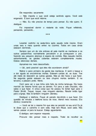 Ele respondeu secamente: 
— Não importa o que você esteja sentindo agora. Você está 
387 
enganado. É bom que você retorne. 
— Não. Eu não preciso de tempo para pensar. Eu não quero. E 
desliguei. 
Foi impossível dormir o restante da noite. Fiquei refletindo, 
pensando, pensando... 
*** 
Levantei cedinho na sexta-feira após aquela noite insone. Eram 
umas seis e meia quando entrei na cozinha. Todos em casa ainda 
estavam dormindo. 
Sempre que um de nós entrava ali pela manhã as maritacas e os 
outros passarinhos normalmente percebiam e já começavam a piar, 
fazendo seu pequeno alvoroço à espera de comida. Mas naquela manhã, 
estranhamente, as gaiolas cobertas estavam completamente mudas. 
Estava silencioso demais. 
Aproximei-me meio desconfiado. 
— Ué...será possível que eles não acordaram ainda? 
Retirei o pano primeiro da gaiola das maritacas. E senti o baque e 
a dor aguda ao encontrá-las mortas. Estavam caídas ali, as duas. Tive 
até medo de descobrir as outras gaiolas. Mas já não havia o que fazer. 
Na segunda gaiola estavam os dois chupins mortos também. E na 
terceira, o pássaro preto. Morto. 
Corri para ver o que tinha sido feito da minha tartaruga. Ela havia 
morrido da mesma forma que os demais. Fui para a sala chocado, não 
sabia o que fazer. A única coisa que me passou foi tentar ligar para o 
Pastor Brintti. Toquei, toquei, mas ninguém atendeu. Resolvi então ligar 
para a Igreja. Mas lá também ninguém atendeu. 
Desliguei o telefone. Fiquei ali parado decidindo o que fazer. Em 
questão de minutos o telefone tocou de novo. Atendi meio receoso. Era 
Zórdico novamente: 
— Você vai ter o mesmo fim que eles se persistir no seu erro! Eu já 
te disse que o caminho é sem volta. Hoje tem Ritual, você sabe. Nós 
vamos passar aí para te buscar. Esteja aguardando. 
E desligou sem esperar resposta. 
Procurei não pensar mais à respeito. Tratei de recolher os 
 