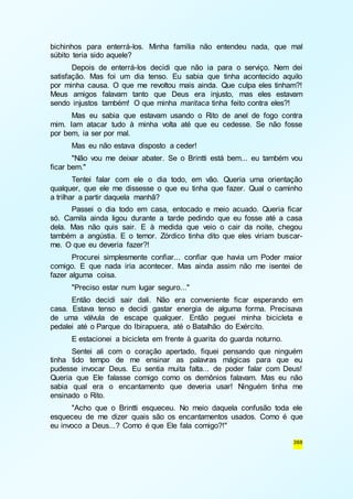 bichinhos para enterrá-los. Minha família não entendeu nada, que mal 
súbito teria sido aquele? 
Depois de enterrá-los decidi que não ia para o serviço. Nem dei 
satisfação. Mas foi um dia tenso. Eu sabia que tinha acontecido aquilo 
por minha causa. O que me revoltou mais ainda. Que culpa eles tinham?! 
Meus amigos falavam tanto que Deus era injusto, mas eles estavam 
sendo injustos também! O que minha maritaca tinha feito contra eles?! 
Mas eu sabia que estavam usando o Rito de anel de fogo contra 
mim. Iam atacar tudo à minha volta até que eu cedesse. Se não fosse 
por bem, ia ser por mal. 
Mas eu não estava disposto a ceder! 
"Não vou me deixar abater. Se o Brintti está bem... eu também vou 
388 
ficar bem." 
Tentei falar com ele o dia todo, em vão. Queria uma orientação 
qualquer, que ele me dissesse o que eu tinha que fazer. Qual o caminho 
a trilhar a partir daquela manhã? 
Passei o dia todo em casa, entocado e meio acuado. Queria ficar 
só. Camila ainda ligou durante a tarde pedindo que eu fosse até a casa 
dela. Mas não quis sair. E à medida que veio o cair da noite, chegou 
também a angústia. E o temor. Zórdico tinha dito que eles viriam buscar-me. 
O que eu deveria fazer?! 
Procurei simplesmente confiar... confiar que havia um Poder maior 
comigo. E que nada iria acontecer. Mas ainda assim não me isentei de 
fazer alguma coisa. 
"Preciso estar num lugar seguro..." 
Então decidi sair dali. Não era conveniente ficar esperando em 
casa. Estava tenso e decidi gastar energia de alguma forma. Precisava 
de uma válvula de escape qualquer. Então peguei minha bicicleta e 
pedalei até o Parque do Ibirapuera, até o Batalhão do Exército. 
E estacionei a bicicleta em frente à guarita do guarda noturno. 
Sentei ali com o coração apertado, fiquei pensando que ninguém 
tinha tido tempo de me ensinar as palavras mágicas para que eu 
pudesse invocar Deus. Eu sentia muita falta... de poder falar com Deus! 
Queria que Ele falasse comigo como os demônios falavam. Mas eu não 
sabia qual era o encantamento que deveria usar! Ninguém tinha me 
ensinado o Rito. 
"Acho que o Brintti esqueceu. No meio daquela confusão toda ele 
esqueceu de me dizer quais são os encantamentos usados. Como é que 
eu invoco a Deus...? Como é que Ele fala comigo?!" 
 