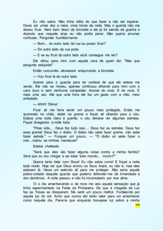 Eu não sabia. Não tinha idéia do que fazer a não ser esperar. 
Devia ser umas dez e meia, onze horas da noite. Mas o guarda não me 
deixou ficar. Nem bem desci da bicicleta e ele já foi saindo da guarita e 
dizendo que naquela área eu não podia parar. Não queria arrumar 
confusão. Perguntei humildemente: 
— Bom... do outro lado da rua eu posso ficar? 
— Do outro lado da rua pode. 
— E se eu ficar do outro lado você consegue me ver? 
Ele olhou para mim com aquela cara de quem diz: "Mas que 
389 
pergunta estúpida!" 
Então concordei, atravessei empurrando a bicicleta. 
— Vou ficar lá do outro lado. 
Acenei para o guarda para ter certeza de que ele estava me 
vendo. Ele não se moveu, apenas continuou olhando para mim com a 
cara dura e sem nenhuma compaixão. Acenei de novo. E de novo. E 
mais uma vez. Até que uma hora ele fez um gesto com a mão, meio 
enfadado. 
— Ahhh! Ótimo! 
Ficar ali me faria sentir um pouco mais protegido. Então me 
acomodei no chão, deitei na grama e fiquei ali olhando para o céu. 
Estava uma noite clara e quente, o céu deixava ver algumas estrelas. 
Fiquei divagando a noite toda: 
"Pôxa vida.... Deus fez tudo isso.... Deus fez as estrelas. Deus fez 
essa grama! Deus fez o diabo. O diabo não sabe fazer grama, não sabe 
fazer estrela." — Funguei um pouco. — "O diabo só sabe fazer o 
mal....matou as minhas maritacas!" 
Estava chateado. 
"Será que eles vão fazer alguma coisa contra a minha família? 
Será que eu vou chegar e vai estar todo mundo... morto?!" 
Queria tanto falar com Deus! Eu não sabia como! E fiquei a noite 
toda mudo. Hoje sei que Deus enviou os Seus Anjos, eu não vi, mas eles 
estavam lá. Havia um exército ali para me proteger. Não seria aquele 
pobre-coitado daquele guarda que poderia defender-me da Irmandade e 
dos demônios. A noite passou e não fui incomodado por viva alma. 
Vi o dia amanhecendo e de novo me veio aquela sensação que já 
tinha experimentado na Festa da Primavera. De que a chegada da Luz 
faz as Trevas se dissiparem. Me senti um pouco melhor. Fortalecido por 
aquela luz do sol. Acho que nunca dei tanto valor para um amanhecer 
como naquele dia. Parecia que enquanto houvesse luz sobre a minha 
 