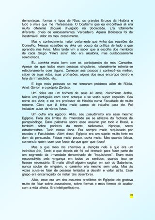 demoníacas, formas e tipos de Ritos, os grandes Bruxos da História e 
tudo o mais que me interessasse. O Ocultismo que eu encontrava ali era 
muito diferente daquele divulgado na Sociedade. Era totalmente 
diferente, cheio de embasamentos. Verdadeiro. Aquela Biblioteca foi de 
inestimável valor no meu crescimento. 
Mas o conhecimento maior certamente que vinha das reuniões do 
Conselho. Nessas ocasiões eu vivia um pouco da prática de tudo o que 
aprendia nos livros. Mais tarde vim a saber que a escolha dos membros 
de cada Grupo “Fire's sons” não era aleatória, mas cuidadosamente 
selecionada. 
Eu convivia muito bem com os participantes do meu Conselho. 
Apesar de que todos eram pessoas singulares, naturalmente estreita-se 
relacionamento com alguns. Comecei aos poucos a conhecê-los melhor, 
saber de suas vidas, suas profissões, alguns dos seus encargos dentro e 
fora da Irmandade, etc. 
E logo mais pessoas se me tornaram próximas além de Rúbia, 
39 
Ariel, Górion e o próprio Zórdico. 
Um deles era um homem de seus 40 anos, claramente árabe, 
falava um português com certo sotaque e se vestia super esquisito. Seu 
nome era Aziz; e ele era professor de História numa Faculdade de muito 
renome. Claro que lá tinha muito campo de trabalho para ele. Foi 
inclusive autor de vários livros. 
Um outro era egípcio. Aliás, seu pseudônimo era esse mesmo: 
Egípcio. Fora dos limites da Irmandade ele se utilizava da fachada de 
parapsicólogo. Dava palestras sobre esse assunto por todo o Brasil, e 
também sobre poderes da mente, radiestesia, hipnose, seres 
extraterrestres. Tudo nessa linha. Era sempre muito requisitado por 
escolas e Faculdades. Além disso, Egípcio era um sujeito muito forte no 
dom da persuasão. Falava muito pouco, ouvia muito. Mas quando falava, 
convencia quem quer que fosse do que quer que fosse! 
Mas o que mais me chamava a atenção nele é que era um 
indivíduo frio. Tanto é que depois ele foi até drenado para fazer parte de 
um segmento da Irmandade denominado de “Inquisitores”. Eram estes 
responsáveis pela vingança em todos os sentidos, quando isso se 
fizesse necessário. É muito difícil alguém cogitar em sair do Satanismo, 
nunca soube de ninguém, o caminho era mesmo sem volta. Mas às 
vezes ouvia-se falar de pessoas tentadas a desistir e voltar atrás. Esse 
grupo era encarregado de matar tais desertores. 
Aliás, esse era um dos assuntos prediletos do Egípcio: ele gostava 
muito de falar sobre assassinato, sobre formas e mais formas de acabar 
com a vida alheia. Era inteligentíssimo. 
 