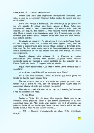 390 
cabeça eles não poderiam me fazer mal. 
Porém voltei para casa angustiado, desesperado, chorando. Sem 
saber o que eu ia encontrar. Estariam todos mortos do mesmo jeito que 
os bichinhos? 
Entrei aos trancos e barrancos. Eles estavam já de pé apesar de 
ser um sábado. E estava tudo bem, graças a Deus! Acho que 
estranharam muito o meu comportamento. Eu sempre tinha sido tão 
distante, tão esquivo, tão rebelde.... mas naquela manhã abracei todos 
eles. Disse o quanto eram importantes para mim. E passei a dar um valor 
diferente para minha família. Naquela altura eles poderiam estar mortos. 
E eu estaria sozinho. 
O sábado foi passando. Fui até a Igreja à procura do Pastor Brintti. 
Ou de qualquer outro que pudesse me dizer alguma coisa, que me 
ensinasse o procedimento para invocar Deus, acessar a dimensão Dele, 
falar com Ele. Era muito, muito importante. Deus não poderia saber o que 
estava acontecendo se eu não falasse com Ele. Pelo menos, era assim 
que eu pensava. 
Quando cheguei eles estavam lá, os Pastores e Levitas 
(responsáveis pelo Louvor). Mas estavam ocupados numa reunião 
decidindo quais as músicas a serem cantadas no dia seguinte. Só o 
Pastor Brintti não estava. E ninguém quis me atender. 
Fiquei meio descorçoado. Que fazer?! Numa última tentativa pedi à 
secretária: 
— Você tem uma Bíblia aí? Me empresta uma Bíblia? 
Eu já não tinha nenhuma. Todas as Bíblias que havia ganho da 
família de Camila foram jogadas fora. 
Ela me arrumou uma e eu me sentei um pouco, procurei tomar 
fôlego. Pus a Bíblia no colo, abri em qualquer parte. Quem sabe eu 
encontrava alguma direção que pudesse me ajudar? 
Mas não encontrei. Caí num tal de Livro de "Lamentações" e o que 
li não me confortou em nada. 
— Ai, meu Deus! 
Fechei a Bíblia. Abri de novo. Que angústia. Nada parecia me 
confortar. Deus precisava saber o que estava acontecendo e eu não 
encontrava nada útil. Abri ainda uma terceira vez. E li atropelando as 
palavras, havia ali um trecho que falava que eu deveria entrar no meu 
quarto e orar, e meu Pai que via em secreto..... 
— AH! — Suspirei profundamente de alívio. Tinha encontrado 
direção. 
 