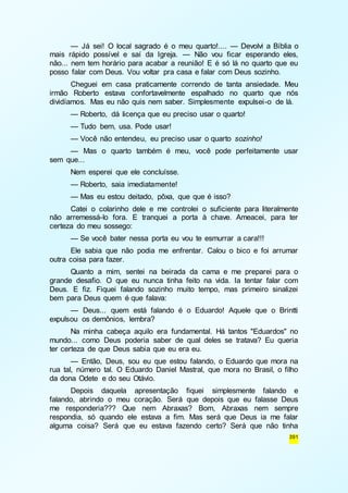 — Já sei! O local sagrado é o meu quarto!.... — Devolvi a Bíblia o 
mais rápido possível e saí da Igreja. — Não vou ficar esperando eles, 
não... nem tem horário para acabar a reunião! E é só lá no quarto que eu 
posso falar com Deus. Vou voltar pra casa e falar com Deus sozinho. 
Cheguei em casa praticamente correndo de tanta ansiedade. Meu 
irmão Roberto estava confortavelmente espalhado no quarto que nós 
dividíamos. Mas eu não quis nem saber. Simplesmente expulsei-o de lá. 
— Roberto, dá licença que eu preciso usar o quarto! 
— Tudo bem, usa. Pode usar! 
— Você não entendeu, eu preciso usar o quarto sozinho! 
— Mas o quarto também é meu, você pode perfeitamente usar 
391 
sem que... 
Nem esperei que ele concluísse. 
— Roberto, saia imediatamente! 
— Mas eu estou deitado, pôxa, que que é isso? 
Catei o colarinho dele e me controlei o suficiente para literalmente 
não arremessá-lo fora. E tranquei a porta à chave. Ameacei, para ter 
certeza do meu sossego: 
— Se você bater nessa porta eu vou te esmurrar a cara!!! 
Ele sabia que não podia me enfrentar. Calou o bico e foi arrumar 
outra coisa para fazer. 
Quanto a mim, sentei na beirada da cama e me preparei para o 
grande desafio. O que eu nunca tinha feito na vida. Ia tentar falar com 
Deus. E fiz. Fiquei falando sozinho muito tempo, mas primeiro sinalizei 
bem para Deus quem é que falava: 
— Deus... quem está falando é o Eduardo! Aquele que o Brintti 
expulsou os demônios, lembra? 
Na minha cabeça aquilo era fundamental. Há tantos "Eduardos" no 
mundo... como Deus poderia saber de qual deles se tratava? Eu queria 
ter certeza de que Deus sabia que eu era eu. 
— Então, Deus, sou eu que estou falando, o Eduardo que mora na 
rua tal, número tal. O Eduardo Daniel Mastral, que mora no Brasil, o filho 
da dona Odete e do seu Otávio. 
Depois daquela apresentação fiquei simplesmente falando e 
falando, abrindo o meu coração. Será que depois que eu falasse Deus 
me responderia??? Que nem Abraxas? Bom, Abraxas nem sempre 
respondia, só quando ele estava a fim. Mas será que Deus ia me falar 
alguma coisa? Será que eu estava fazendo certo? Será que não tinha 
 