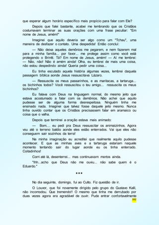 que esperar algum horário específico mais propício para falar com Ele? 
Depois que falei bastante, acabei me lembrando que os Cristãos 
costumavam terminar as suas orações com uma frase peculiar: "Em 
nome de Jesus, amém!" 
Imaginei que aquilo deveria ser algo como um "Tchau", uma 
392 
maneira de desfazer o contato. Uma despedida! Então concluí: 
— Não deixa aqueles demônios me pegarem, e nem fazerem mal 
para a minha família... por favor... me protege assim como você está 
protegendo o Brintti. Tá? Em nome de Jesus, amém! — Aí me lembrei: 
— Não, não! Não é amém ainda! Olha, eu lembrei de mais uma coisa, 
não estou despedindo ainda! Queria pedir uma coisa... 
Eu tinha escutado aquela história algumas vezes, lembrei daquela 
passagem bíblica aonde Jesus ressuscitava Lázaro. 
— Ressuscita os meus passarinhos, e as maritacas, a tartaruga... 
os bichinhos todos? Você ressuscitou o teu amigo... ressuscita os meus 
bichinhos? 
Eu falava com Deus na linguagem normal, do mesmo jeito que 
estava acostumado a falar com os demônios. Não achei que aquilo 
pudesse ser de alguma forma desrespeitosa. Ninguém tinha me 
ensinado nada. Imaginei que talvez fosse daquele jeito mesmo. Nunca 
tinha ouvido contar que os Cristãos precisassem falar em aramaico ou 
coisa que o valha. 
Depois que terminei a oração estava mais animado: 
— Bom.... eu pedi pra Deus ressuscitar os animaizinhos. Agora 
vou até o terreno baldio aonde eles estão enterrados. Vai que eles não 
conseguem sair sozinhos da terra! 
Na minha imaginação eu acreditei que realmente aquilo pudesse 
acontecer. E que as minhas aves e a tartaruga estariam naquele 
momento tentando sair do lugar aonde eu os tinha enterrado. 
Coitadinhos! 
Corri até lá, desenterrei... mas continuavam mortos ainda. 
"Ihh...acho que Deus não me ouviu... não sabe quem é o 
Eduardo." 
*** 
No dia seguinte, domingo, fui ao Culto. Fiz questão de ir. 
O Louvor, que foi novamente dirigido pelo grupo do Gustavo Kalil, 
não incomodou. Que tremendo!! O mesmo que tinha me derrubado por 
duas vezes agora era agradável de ouvir. Pude entrar confortavelmente 
 