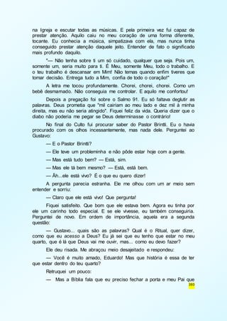 na Igreja e escutar todas as músicas. E pela primeira vez fui capaz de 
prestar atenção. Aquilo caiu no meu coração de uma forma diferente, 
tocante. Eu conhecia a música, simpatizava com ela, mas nunca tinha 
conseguido prestar atenção daquele jeito. Entender de fato o significado 
mais profundo daquilo. 
"— Não tenha sobre ti um só cuidado, qualquer que seja. Pois um, 
somente um, seria muito para ti. É Meu, somente Meu, todo o trabalho. E 
o teu trabalho é descansar em Mim! Não temas quando enfim tiveres que 
tomar decisão. Entrega tudo a Mim, confia de todo o coração!" 
A letra me tocou profundamente. Chorei, chorei, chorei. Como um 
393 
bebê desmamado. Não conseguia me controlar. E aquilo me confortou! 
Depois a pregação foi sobre o Salmo 91. Eu só faltava deglutir as 
palavras. Deus prometia que "mil cairiam ao meu lado e dez mil à minha 
direita, mas eu não seria atingido". Fiquei feliz da vida. Queria dizer que o 
diabo não poderia me pegar se Deus determinasse o contrário! 
No final do Culto fui procurar saber do Pastor Brintti. Eu o havia 
procurado com os olhos incessantemente, mas nada dele. Perguntei ao 
Gustavo: 
— E o Pastor Brintti? 
— Ele teve um probleminha e não pôde estar hoje com a gente. 
— Mas está tudo bem? — Está, sim. 
— Mas ele tá bem mesmo? — Está, está bem. 
— Ãh...ele está vivo? É o que eu quero dizer! 
A pergunta parecia estranha. Ele me olhou com um ar meio sem 
entender e sorriu: 
— Claro que ele está vivo! Que pergunta! 
Fiquei satisfeito. Que bom que ele estava bem. Agora eu tinha por 
ele um carinho todo especial. E se ele vivesse, eu também conseguiria. 
Perguntei de novo. Em ordem de importância, aquela era a segunda 
questão: 
— Gustavo... quais são as palavras? Qual é o Ritual, quer dizer, 
como que eu acesso a Deus? Eu já sei que eu tenho que estar no meu 
quarto, que é lá que Deus vai me ouvir, mas... como eu devo fazer? 
Ele deu risada. Me abraçou meio desajeitado e respondeu: 
— Você é muito amado, Eduardo! Mas que história é essa de ter 
que estar dentro do teu quarto? 
Retruquei um pouco: 
— Mas a Bíblia fala que eu preciso fechar a porta e meu Pai que 
 