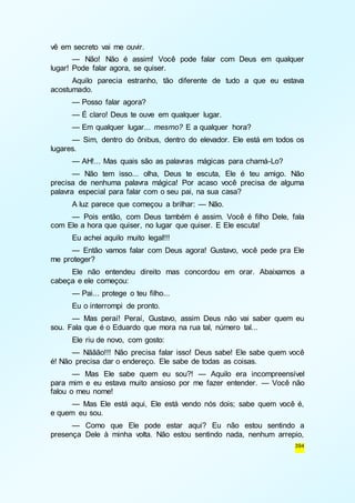 394 
vê em secreto vai me ouvir. 
— Não! Não é assim! Você pode falar com Deus em qualquer 
lugar! Pode falar agora, se quiser. 
Aquilo parecia estranho, tão diferente de tudo a que eu estava 
acostumado. 
— Posso falar agora? 
— É claro! Deus te ouve em qualquer lugar. 
— Em qualquer lugar... mesmo? E a qualquer hora? 
— Sim, dentro do ônibus, dentro do elevador. Ele está em todos os 
lugares. 
— AH!... Mas quais são as palavras mágicas para chamá-Lo? 
— Não tem isso... olha, Deus te escuta, Ele é teu amigo. Não 
precisa de nenhuma palavra mágica! Por acaso você precisa de alguma 
palavra especial para falar com o seu pai, na sua casa? 
A luz parece que começou a brilhar: — Não. 
— Pois então, com Deus também é assim. Você é filho Dele, fala 
com Ele a hora que quiser, no lugar que quiser. E Ele escuta! 
Eu achei aquilo muito legal!!! 
— Então vamos falar com Deus agora! Gustavo, você pede pra Ele 
me proteger? 
Ele não entendeu direito mas concordou em orar. Abaixamos a 
cabeça e ele começou: 
— Pai... protege o teu filho... 
Eu o interrompi de pronto. 
— Mas peraí! Peraí, Gustavo, assim Deus não vai saber quem eu 
sou. Fala que é o Eduardo que mora na rua tal, número tal... 
Ele riu de novo, com gosto: 
— Nããão!!! Não precisa falar isso! Deus sabe! Ele sabe quem você 
é! Não precisa dar o endereço. Ele sabe de todas as coisas. 
— Mas Ele sabe quem eu sou?! — Aquilo era incompreensível 
para mim e eu estava muito ansioso por me fazer entender. — Você não 
falou o meu nome! 
— Mas Ele está aqui, Ele está vendo nós dois; sabe quem você é, 
e quem eu sou. 
— Como que Ele pode estar aqui? Eu não estou sentindo a 
presença Dele à minha volta. Não estou sentindo nada, nenhum arrepio, 
 