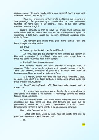 nenhum cheiro, não estou vendo nada e nem ouvindo! Como é que você 
sabe que Ele está mesmo aqui? 
— Deus não precisa de nenhum efeito pirotécnico que denuncie a 
Sua presença. Ele prometeu que quando dois ou mais estivessem 
reunidos em nome Dele, lá Ele estaria... então, cá Ele está! Vamos 
continuar a nossa oração! 
Gustavo começou a orar de novo. Eu prestei muita atenção em 
cada palavra que ele pronunciava. Mas eu não conseguia ficar quieto, o 
interrompia a toda hora, quase que ele nem conseguia completar meia 
dúzia de frases. 
— Ora também pela minha mãe, pela minha família. Pede pra 
395 
Deus proteger a minha família. 
Ele orava: 
— Senhor, proteja também a mãe do Eduardo... 
— Ah, olha, pede pra Ele proteger os meus amigos que ficaram lá! 
Eles estão enganados. E que o Zórdico não fique bravo comigo. Fala pra 
Deus não deixar o Zórdico ficar bravo comigo. 
— Zórdico?!. Isso é nome de gente? 
Nem respondi. Queria me fazer entender a qualquer custo, e 
depressa. Tinha um senso de urgência muito grande no meu coração. 
Tentei orar também, atropelava as palavras e as idéias. Uma parte da 
frase era para Gustavo, a outra' parte para Deus. 
— E o Marlon, Deus? Não deixa ele ficar bravo, chateado... sabe, 
eu gosto muito dele! E a Tassa também, a minha alma-gêmea, pede pra 
Deus proteger ela, Gustavo! 
— Tassa? Alma-gêmea? Ué?! Mas você não namora com a 
Camila??? 
— É. Namoro. Mas acontece que a Camila não é alma-gêmea. A 
alma-gêmea é a Tassa! E ela ficou lá! — Reconheço que eu não estava 
falando coisa com coisa. 
Ele não entendia nada. Mas minha mente rodopiava tanto e minha 
ansiedade em dizer como ele devia orar também era tanta que os 
pensamentos vinham em borbotões completamente fora de contexto. 
Simplesmente vinham à minha mente e eu os colocava para fora. 
Mas por fim Gustavo pediu: 
— Então está bem. Deixa eu orar, mas fica quieto para que eu 
possa me concentrar e você também, tá? 
— Tá. 
 