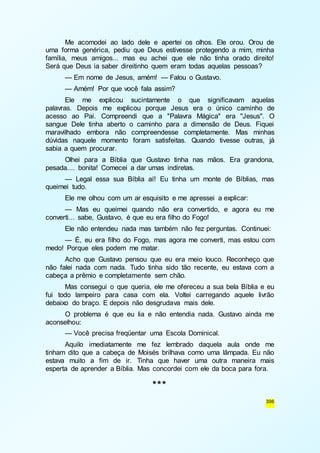 Me acomodei ao lado dele e apertei os olhos. Ele orou. Orou de 
uma forma genérica, pediu que Deus estivesse protegendo a mim, minha 
família, meus amigos... mas eu achei que ele não tinha orado direito! 
Será que Deus ia saber direitinho quem eram todas aquelas pessoas? 
— Em nome de Jesus, amém! — Falou o Gustavo. 
— Amém! Por que você fala assim? 
Ele me explicou sucintamente o que significavam aquelas 
palavras. Depois me explicou porque Jesus era o único caminho de 
acesso ao Pai. Compreendi que a "Palavra Mágica" era "Jesus". O 
sangue Dele tinha aberto o caminho para a dimensão de Deus. Fiquei 
maravilhado embora não compreendesse completamente. Mas minhas 
dúvidas naquele momento foram satisfeitas. Quando tivesse outras, já 
sabia a quem procurar. 
Olhei para a Bíblia que Gustavo tinha nas mãos. Era grandona, 
396 
pesada.... bonita! Comecei a dar umas indiretas. 
— Legal essa sua Bíblia aí! Eu tinha um monte de Bíblias, mas 
queimei tudo. 
Ele me olhou com um ar esquisito e me apressei a explicar: 
— Mas eu queimei quando não era convertido, e agora eu me 
converti... sabe, Gustavo, é que eu era filho do Fogo! 
Ele não entendeu nada mas também não fez perguntas. Continuei: 
— É, eu era filho do Fogo, mas agora me converti, mas estou com 
medo! Porque eles podem me matar. 
Acho que Gustavo pensou que eu era meio louco. Reconheço que 
não falei nada com nada. Tudo tinha sido tão recente, eu estava com a 
cabeça a prêmio e completamente sem chão. 
Mas consegui o que queria, ele me ofereceu a sua bela Bíblia e eu 
fui todo lampeiro para casa com ela. Voltei carregando aquele livrão 
debaixo do braço. E depois não desgrudava mais dele. 
O problema é que eu lia e não entendia nada. Gustavo ainda me 
aconselhou: 
— Você precisa freqüentar uma Escola Dominical. 
Aquilo imediatamente me fez lembrado daquela aula onde me 
tinham dito que a cabeça de Moisés brilhava como uma lâmpada. Eu não 
estava muito a fim de ir. Tinha que haver uma outra maneira mais 
esperta de aprender a Bíblia. Mas concordei com ele da boca para fora. 
*** 
 