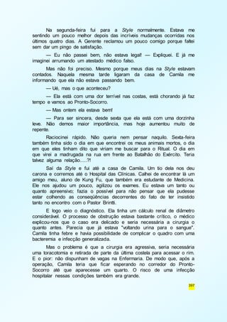 Na segunda-feira fui para a Style normalmente. Estava me 
sentindo um pouco melhor depois das incríveis mudanças ocorridas nos 
últimos quatro dias. A Gerente reclamou um pouco comigo porque faltei 
sem dar um pingo de satisfação. 
— Eu não passei bem, não estava legal! — Expliquei. E já me 
397 
imaginei arrumando um atestado médico falso. 
Mas não foi preciso. Mesmo porque meus dias na Style estavam 
contados. Naquela mesma tarde ligaram da casa de Camila me 
informando que ela não estava passando bem. 
— Ué, mas o que aconteceu? 
— Ela está com uma dor terrível nas costas, está chorando já faz 
tempo e vamos ao Pronto-Socorro. 
— Mas ontem ela estava bem! 
— Para ser sincera, desde sexta que ela está com uma dorzinha 
leve. Não demos maior importância, mas hoje aumentou muito de 
repente. 
Raciocinei rápido. Não queria nem pensar naquilo. Sexta-feira 
também tinha sido o dia em que encontrei os meus animais mortos, o dia 
em que eles tinham dito que viriam me buscar para o Ritual. O dia em 
que virei a madrugada na rua em frente ao Batalhão do Exército. Teria 
talvez alguma relação.....?! 
Saí da Style e fui até a casa de Camila. Um tio dela nos deu 
carona e corremos até o Hospital das Clínicas. Calhei de encontrar lá um 
amigo meu, aluno de Kung Fu, que também era estudante de Medicina. 
Ele nos ajudou um pouco, agilizou os exames. Eu estava um tanto ou 
quanto apreensivo; fazia o possível para não pensar que ela pudesse 
estar colhendo as conseqüências decorrentes do fato de ter insistido 
tanto no encontro com o Pastor Brintti. 
E logo veio o diagnóstico. Ela tinha um cálculo renal de diâmetro 
considerável. O processo de obstrução estava bastante crítico, o médico 
explicou-nos que o caso era delicado e seria necessária a cirurgia o 
quanto antes. Parecia que já estava "voltando urina para o sangue". 
Camila tinha febre e havia possibilidade de complicar o quadro com uma 
bacteremia e infecção generalizada. 
Mas o problema é que a cirurgia era agressiva, seria necessária 
uma toracotomia e retirada de parte da última costela para acessar o rim. 
E o pior: não dispunham de vagas na Enfermaria. De modo que, após a 
operação, Camila teria que ficar esperando no corredor do Pronto- 
Socorro até que aparecesse um quarto. O risco de uma infecção 
hospitalar nessas condições também era grande. 
 