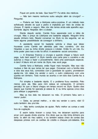 Fiquei em ponto de bala. Que fazer??? Fui atrás dos médicos. 
— Não tem mesmo nenhuma outra solução além da cirurgia? — 
398 
Perguntei. 
— Poderia ser feita a litotripsia extra-corpórea. E um método mais 
sofisticado através do qual a pedra é implodida por meio de ondas de 
choque. É rápido e seguro. Mas nós não temos ainda este aparelho aqui. 
Somente alguns Hospitais têm o Litostar. 
Diante daquilo vacilei. Camila ficou apavorada com a idéia de 
cirurgia. Mas o preço da Litotripsia era bastante salgado. Ninguém tinha 
aquele dinheiro todo. Resolvi conversar na Style no dia seguinte, ver se 
havia alguma possibilidade de conseguir o dinheiro. 
A assistente social foi bastante solícita e disse que talvez 
houvesse como Camila ser atendida pelo meu convênio. Um dos 
Hospitais a que eu tinha direito possuía o Litostar. Então fiz um rolo. Eu 
tinha poder para isso e não foi difícil. A assistente social concordou: 
— A Empresa financia a cirurgia e quando chegar a fatura você 
paga, tudo bem assim? A Style manda uma carta para o convênio e ele 
autoriza a moça a fazer o procedimento. Será uma autorização especial, 
é claro! A fatura virá em nome da Style, mas você paga. 
Camila faria a litotripsia, então fiquei mais tranqüilo. Mas isso não 
mudava o fato de que íamos ter que pagar. Conversei com a família dela 
e dois dos seus tios, comovidos com a gravidade do quadro, prometeram 
ajudar-me. Um deles iria vender o carro, o outro colaboraria com uma 
quantia em dinheiro. Todo mundo se acertou e em dois dias Camila fez a 
litotripsia. 
Foi simples e bastante rápido. E o problema ficou resolvido. Pelo 
menos para ela. Mas para mim estava só começando. O primeiro 
percalço foi que a fatura chegou em tempo record na Style. Quatro dias 
depois que Camila foi operada já estava lá. E eu tinha apenas cinco dias 
para efetuar o pagamento. 
Mas os tios dela me deixaram na mão. O primeiro falou sem o 
menor pudor: 
— Sabe, eu pensei melhor... e não vou vender o carro, não! O 
outro também deu pra trás. 
— Não tenho condições de ajudar. Refiz melhor as contas e está 
fora de cogitação. 
E assim todos tiraram o corpo fora, me deixaram sozinho para 
arcar com aquela dívida enorme. Era óbvio que eu não tinha dinheiro pra 
tanto. Ia além do meu salário, e eu também estava cheio de contas das 
despesas prévias com os cartões de crédito e cheques pré-datados. Era 
 