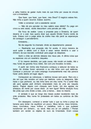a velha história de gastar muito mais do que tinha por causa do vínculo 
com a Irmandade. 
Que fazer, que fazer, que fazer, meu Deus? O negócio estava feio. 
399 
Não tinha a quem recorrer. Estava sozinho. 
Voltei a conversar com a assistente social: 
— Não dá pra parcelar no meu salário esse débito? Eu pago em 
cinco ou seis vezes, vocês descontam uma parcela por mês. 
Ela ficou de avaliar. Levou a proposta para a Diretoria, de quem 
deveria vir o aval. Isso queria dizer que aquele Diretor ficaria ciente de 
tudo. Estava com a pulga atrás da orelha mas não perdi as esperanças 
de conseguir o parcelamento. 
Entretanto.... 
No dia seguinte fui chamado direto ao departamento pessoal. 
— Realmente sua proposta não foi aceita. A única maneira de 
você quitar o débito com a Style é essa: vamos demiti-lo e usar o 
dinheiro da sua rescisão contratual para pagar as despesas. 
Senti o chão se abrindo debaixo dos meus pés. A última coisa que 
eu esperava era um revertério daqueles. 
E fui mesmo demitido, por justa causa, não recebi um tostão. Até o 
meu fundo de garantia ficou retido. Saí com uns trocados no bolso. 
A partir daí minha vida financeira começou a estourar de todos os 
lados. As dívidas foram vencendo e eu não tinha com quê saldá-las. 
Comecei a procurar um outro emprego incansavelmente mas não parecia 
haver porta aberta em lugar algum. 
Começaram as cobranças, o telefone tocava sem parar. Raro era o 
dia em que não recebia um aviso por telefone, carta ou telegrama. Não 
havia o que penhorar, eu não tinha bens em meu nome. Foi a sorte! Mas 
até para agiotas pedi dinheiro emprestado mais de uma vez naquela 
época. Paguei depois com cheques sem fundo. Um dos agiotas me 
ameaçou de morte por causa disso. Já nem liguei! Minha situação ficou 
tão preta que uma dívida a mais, uma a menos... dava no mesmo. 
A verdade é que ao longo dos meses acabei recebendo mais de 
vinte protestos. Meu nome foi protestado em todos os cartórios de São 
Paulo. 
Em desespero, comecei a vender tudo o que eu tinha a preço de 
banana para tentar me equilibrar um pouco. Meus ternos, meus kimonos, 
meus nunchakus, meus troféus e medalhas, tudo o que pudesse 
transformar em dinheiro... eu vendi. Mas era só um paliativo...! Pensei 
também em vender os objetos de ouro da Irmandade. Eram coisas 
 