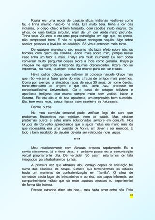 Kzara era uma moça de características indianas, vestia-se como 
tal, e tinha mesmo nascido na índia. Era muito bela. Tinha a cor das 
indianas, o corpo cheio e bem torneado, com cabelos muito negros. Os 
olhos, de uma beleza singular, eram de um tom verde muito profundo. 
Tinha seus 23 anos e era uma peça estratégica em algo que, na época, 
não compreendi bem. E não vi qualquer vantagem naquilo. Algo sobre 
seduzir pessoas e levá-las ao adultério. Só vim a entender mais tarde. 
De qualquer maneira o seu encanto não fazia efeito sobre nós, os 
homens com quem ela convivia. Ainda mais sobre mim, porque nesse 
caso tinha um fator a mais. Thalya era muito ciumenta! Eu nem podia 
conversar muito, perguntar coisas sobre a Índia como gostaria. Thalya já 
chegava me agarrando e fazendo algumas obscenidades. Kzara não se 
importava, ria muito, qualquer coisa era motivo para ela dar risada. 
Havia outros colegas que estavam ali conosco naquele Grupo mas 
que não vieram a fazer parte do meu círculo de amigos mais próximos. 
Como por exemplo o simpático rapaz de seus 30 anos, de nome Cerdic, 
norte-americano de origem e que era, como Aziz, professor de 
conceituadíssima Universidade. Ou o casal de sotaque boliviano e 
aparência indígena que estava sempre muito bem vestido. Naion e 
Surama. Ele era alto e de boa aparência, um empresário bem sucedido. 
Ela, bem mais nova, estava ligada a um escritório de Advocacia. 
Dentre outros. 
No meu convívio semanal pude verificar logo de cara que 
problemas financeiros não existiam, nem de saúde. Mas existiam 
problemas outros e estes eram solucionados sempre em conjunto. Nos 
Grupos de Conselho aprendíamos que a ajuda mútua era muito mais do 
que necessária, era uma questão de honra, um dever a ser exercido. E 
todo o bem recebido de alguém deveria ser retribuído nove vezes. 
40 
*** 
Meu relacionamento com Abraxas cresceu rapidamente. Eu o 
sentia claramente, já o tinha visto.. o próximo passo era a comunicação 
verbal propriamente dita. De verdade! Só assim estaríamos de fato 
integrados para trabalharmos juntos. 
A primeira vez que Abraxas falou comigo depois da Iniciação foi 
numa das reuniões do Grupo. Sempre que terminávamos os estudos 
havia um momento de confraternização em “família”. O clima de 
seriedade cedia lugar às brincadeiras e ao riso, aos papos informais, ao 
companheirismo mútuo que só entre aquelas pessoas eu experimentei 
de forma tão intensa. 
Parece estranho dizer isto hoje... mas havia amor entre nós. Pelo 
 