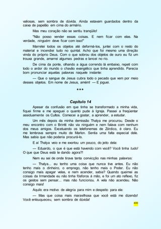 valiosas, sem sombra de dúvida. Ainda estavam guardados dentro da 
caixa de papelão em cima do armário. 
Mas meu coração não se sentiu tranqüilo! 
"Não posso vender essas coisas. E nem ficar com elas. Na 
400 
verdade, ninguém deve ficar com isso!" 
Marretei todos os objetos até deformá-los, juntei com o resto do 
material e incendiei tudo no quintal. Acho que foi mesmo uma direção 
vinda do próprio Deus. Com o que sobrou dos objetos de ouro eu fiz um 
trouxa grande, amarrei algumas pedras e lancei no rio. 
De cima da ponte, olhando a água correndo lá embaixo, repeti com 
todo o ardor do mundo o chavão evangélico que tinha aprendido. Parecia 
bom pronunciar aquelas palavras naquele instante: 
— Que o sangue de Jesus cubra todo o pecado que vem por meio 
desses objetos. Em nome de Jesus, amém! — E joguei. 
*** 
Capítulo 14 
Apesar da confusão em que tinha se transformado a minha vida, 
fiquei firme e me apeguei o quanto pude à Igreja. Passei a freqüentar 
assiduamente os Cultos. Comecei a gostar, a aprender, a estudar. 
Um mês depois da minha demissão Thalya me procurou. Desde o 
meu encontro com o Brintti não via ninguém e nem falava com nenhum 
dos meus amigos. Excetuando os telefonemas de Zórdico, é claro. Eu 
me lembrava sempre muito de Marlon. Sentia uma falta especial dele. 
Mas sabia que não poderia procurá-lo. 
E aí Thalya veio e me exortou um pouco, do jeito dela: 
— Eduardo, o que é que está havendo com você? Você tinha tudo! 
O que que Deus está te dando agora?! 
Nem eu sei de onde tirava tanta convicção nas minhas palavras: 
— Thalya... eu tenho uma coisa que nunca tive antes. Eu não 
tenho mais o dinheiro, o emprego, não tenho mais o Poder. Eu não 
consigo mais apagar velas, e nem acender, sabia? Quando queimei as 
coisas da Irmandade eu não tinha fósforos à mão, e foi um ato reflexo, fiz 
os gestos sem pensar... mas não funcionou. A vela não acendeu. Não 
consigo mais! 
Aquilo era motivo de alegria para mim e despeito para ela: 
— Mas que coisa mais maravilhosa que você está me dizendo! 
Você enlouqueceu, sem sombra de dúvida! 
 
