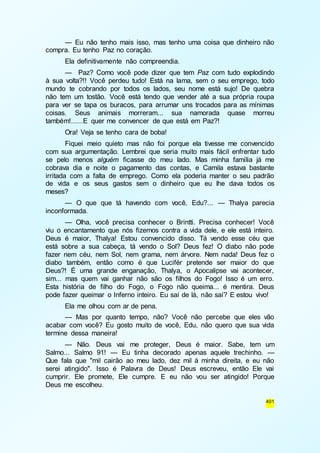 — Eu não tenho mais isso, mas tenho uma coisa que dinheiro não 
401 
compra. Eu tenho Paz no coração. 
Ela definitivamente não compreendia. 
— Paz? Como você pode dizer que tem Paz com tudo explodindo 
à sua volta?!! Você perdeu tudo! Está na lama, sem o seu emprego, todo 
mundo te cobrando por todos os lados, seu nome está sujo! De quebra 
não tem um tostão. Você está tendo que vender até a sua própria roupa 
para ver se tapa os buracos, para arrumar uns trocados para as mínimas 
coisas. Seus animais morreram... sua namorada quase morreu 
também!......E quer me convencer de que está em Paz?! 
Ora! Veja se tenho cara de boba! 
Fiquei meio quieto mas não foi porque ela tivesse me convencido 
com sua argumentação. Lembrei que seria muito mais fácil enfrentar tudo 
se pelo menos alguém ficasse do meu lado. Mas minha família já me 
cobrava dia e noite o pagamento das contas, e Camila estava bastante 
irritada com a falta de emprego. Como ela poderia manter o seu padrão 
de vida e os seus gastos sem o dinheiro que eu lhe dava todos os 
meses? 
— O que que tá havendo com você, Edu?... — Thalya parecia 
inconformada. 
— Olha, você precisa conhecer o Brintti. Precisa conhecer! Você 
viu o encantamento que nós fizemos contra a vida dele, e ele está inteiro. 
Deus é maior, Thalya! Estou convencido disso. Tá vendo esse céu que 
está sobre a sua cabeça, tá vendo o Sol? Deus fez! O diabo não pode 
fazer nem céu, nem Sol, nem grama, nem árvore. Nem nada! Deus fez o 
diabo também, então como é que Lucifér pretende ser maior do que 
Deus?! É uma grande enganação, Thalya, o Apocalipse vai acontecer, 
sim... mas quem vai ganhar não são os filhos do Fogo! Isso é um erro. 
Esta história de filho do Fogo, o Fogo não queima... é mentira. Deus 
pode fazer queimar o Inferno inteiro. Eu saí de lá, não saí? E estou vivo! 
Ela me olhou com ar de pena. 
— Mas por quanto tempo, não? Você não percebe que eles vão 
acabar com você? Eu gosto muito de você, Edu, não quero que sua vida 
termine dessa maneira! 
— Não. Deus vai me proteger, Deus é maior. Sabe, tem um 
Salmo... Salmo 91! — Eu tinha decorado apenas aquele trechinho. — 
Que fala que "mil cairão ao meu lado, dez mil à minha direita, e eu não 
serei atingido". Isso é Palavra de Deus! Deus escreveu, então Ele vai 
cumprir. Ele promete, Ele cumpre. E eu não vou ser atingido! Porque 
Deus me escolheu. 
 
